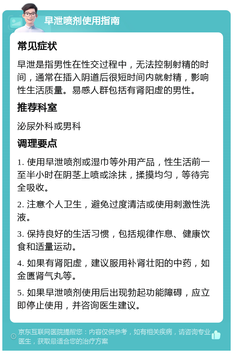 早泄喷剂使用指南 常见症状 早泄是指男性在性交过程中，无法控制射精的时间，通常在插入阴道后很短时间内就射精，影响性生活质量。易感人群包括有肾阳虚的男性。 推荐科室 泌尿外科或男科 调理要点 1. 使用早泄喷剂或湿巾等外用产品，性生活前一至半小时在阴茎上喷或涂抹，揉摸均匀，等待完全吸收。 2. 注意个人卫生，避免过度清洁或使用刺激性洗液。 3. 保持良好的生活习惯，包括规律作息、健康饮食和适量运动。 4. 如果有肾阳虚，建议服用补肾壮阳的中药，如金匮肾气丸等。 5. 如果早泄喷剂使用后出现勃起功能障碍，应立即停止使用，并咨询医生建议。