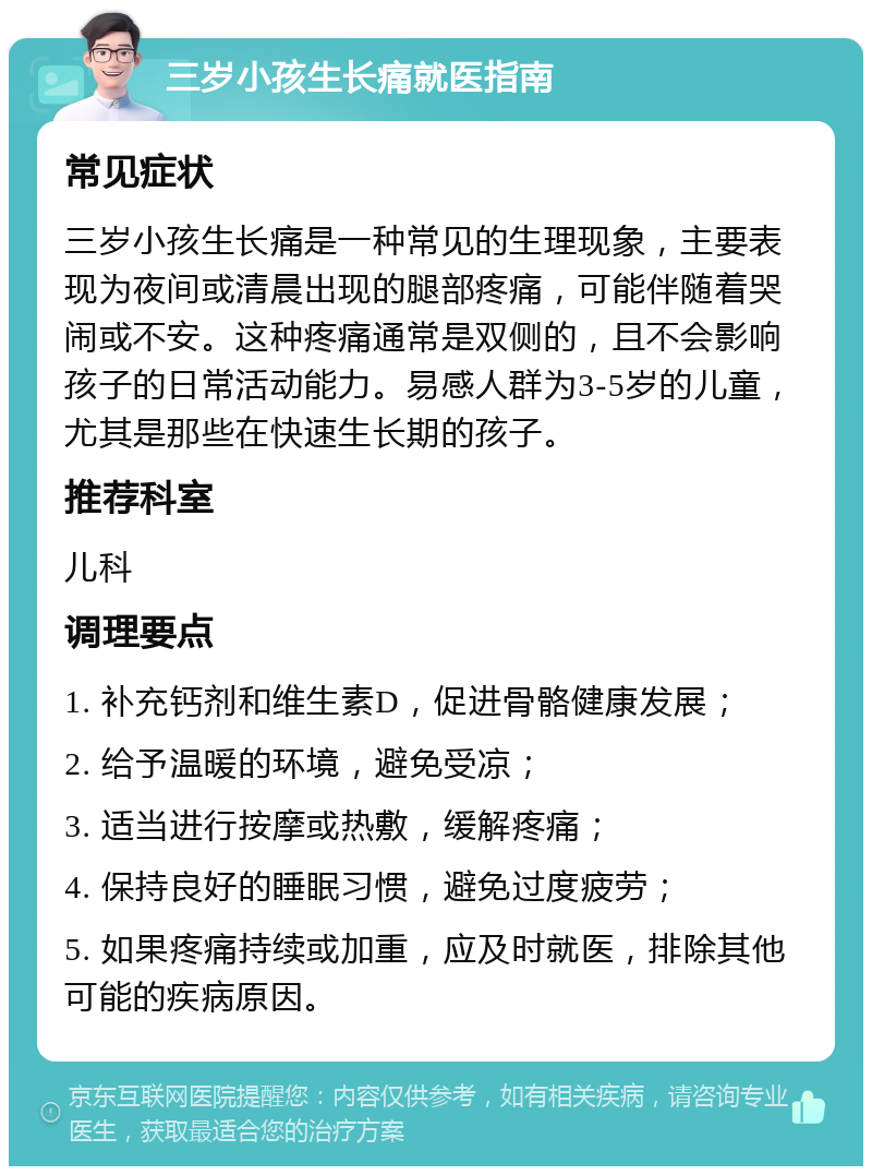 三岁小孩生长痛就医指南 常见症状 三岁小孩生长痛是一种常见的生理现象，主要表现为夜间或清晨出现的腿部疼痛，可能伴随着哭闹或不安。这种疼痛通常是双侧的，且不会影响孩子的日常活动能力。易感人群为3-5岁的儿童，尤其是那些在快速生长期的孩子。 推荐科室 儿科 调理要点 1. 补充钙剂和维生素D，促进骨骼健康发展； 2. 给予温暖的环境，避免受凉； 3. 适当进行按摩或热敷，缓解疼痛； 4. 保持良好的睡眠习惯，避免过度疲劳； 5. 如果疼痛持续或加重，应及时就医，排除其他可能的疾病原因。