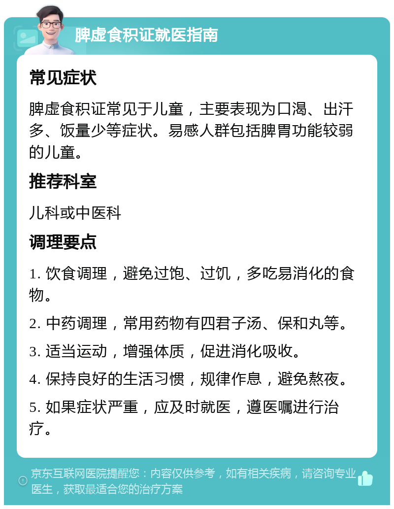 脾虚食积证就医指南 常见症状 脾虚食积证常见于儿童，主要表现为口渴、出汗多、饭量少等症状。易感人群包括脾胃功能较弱的儿童。 推荐科室 儿科或中医科 调理要点 1. 饮食调理，避免过饱、过饥，多吃易消化的食物。 2. 中药调理，常用药物有四君子汤、保和丸等。 3. 适当运动，增强体质，促进消化吸收。 4. 保持良好的生活习惯，规律作息，避免熬夜。 5. 如果症状严重，应及时就医，遵医嘱进行治疗。