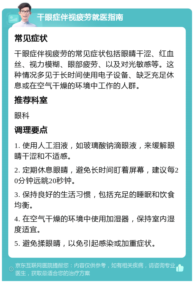 干眼症伴视疲劳就医指南 常见症状 干眼症伴视疲劳的常见症状包括眼睛干涩、红血丝、视力模糊、眼部疲劳、以及对光敏感等。这种情况多见于长时间使用电子设备、缺乏充足休息或在空气干燥的环境中工作的人群。 推荐科室 眼科 调理要点 1. 使用人工泪液，如玻璃酸钠滴眼液，来缓解眼睛干涩和不适感。 2. 定期休息眼睛，避免长时间盯着屏幕，建议每20分钟远眺20秒钟。 3. 保持良好的生活习惯，包括充足的睡眠和饮食均衡。 4. 在空气干燥的环境中使用加湿器，保持室内湿度适宜。 5. 避免揉眼睛，以免引起感染或加重症状。