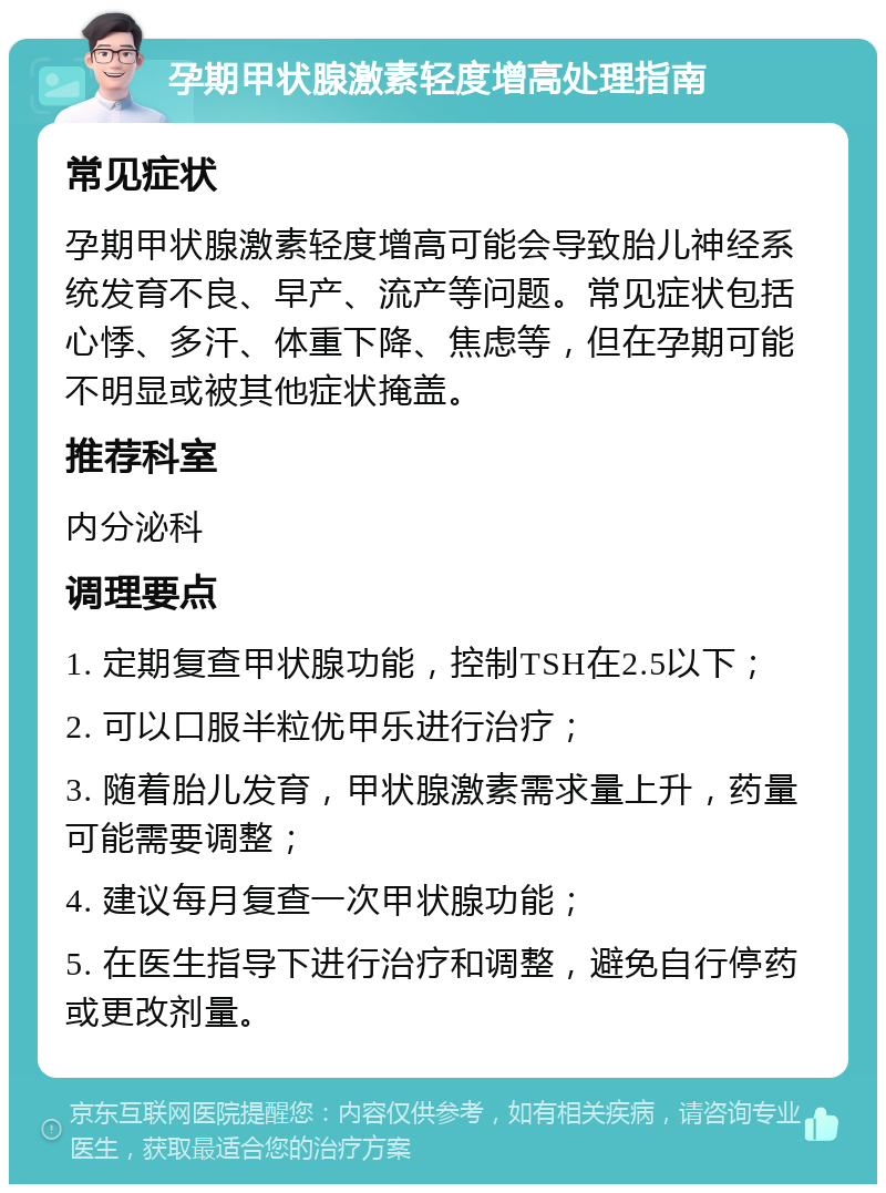 孕期甲状腺激素轻度增高处理指南 常见症状 孕期甲状腺激素轻度增高可能会导致胎儿神经系统发育不良、早产、流产等问题。常见症状包括心悸、多汗、体重下降、焦虑等，但在孕期可能不明显或被其他症状掩盖。 推荐科室 内分泌科 调理要点 1. 定期复查甲状腺功能，控制TSH在2.5以下； 2. 可以口服半粒优甲乐进行治疗； 3. 随着胎儿发育，甲状腺激素需求量上升，药量可能需要调整； 4. 建议每月复查一次甲状腺功能； 5. 在医生指导下进行治疗和调整，避免自行停药或更改剂量。