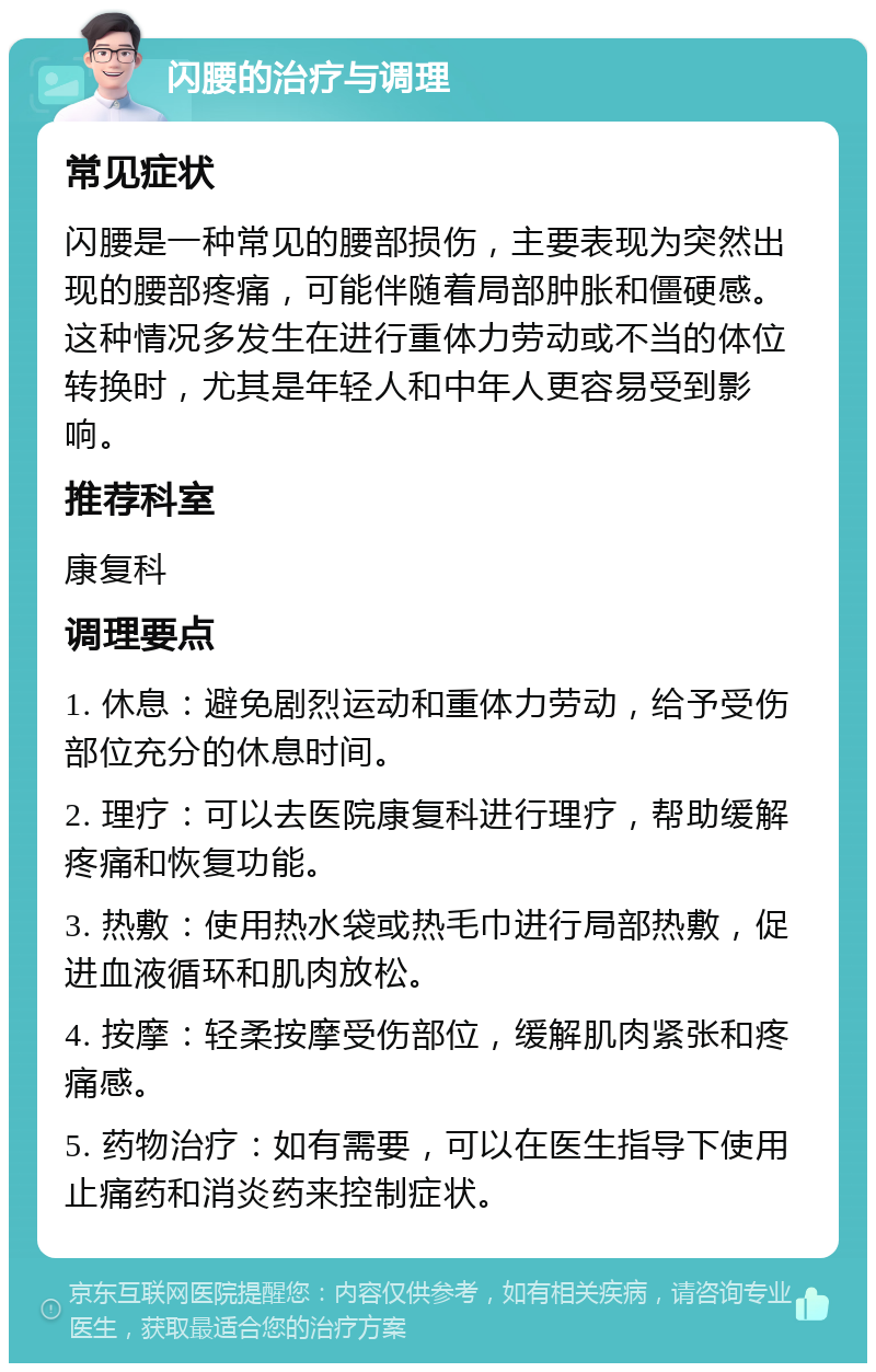 闪腰的治疗与调理 常见症状 闪腰是一种常见的腰部损伤，主要表现为突然出现的腰部疼痛，可能伴随着局部肿胀和僵硬感。这种情况多发生在进行重体力劳动或不当的体位转换时，尤其是年轻人和中年人更容易受到影响。 推荐科室 康复科 调理要点 1. 休息：避免剧烈运动和重体力劳动，给予受伤部位充分的休息时间。 2. 理疗：可以去医院康复科进行理疗，帮助缓解疼痛和恢复功能。 3. 热敷：使用热水袋或热毛巾进行局部热敷，促进血液循环和肌肉放松。 4. 按摩：轻柔按摩受伤部位，缓解肌肉紧张和疼痛感。 5. 药物治疗：如有需要，可以在医生指导下使用止痛药和消炎药来控制症状。