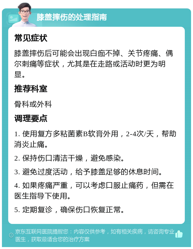 膝盖摔伤的处理指南 常见症状 膝盖摔伤后可能会出现白痂不掉、关节疼痛、偶尔刺痛等症状，尤其是在走路或活动时更为明显。 推荐科室 骨科或外科 调理要点 1. 使用复方多粘菌素B软膏外用，2-4次/天，帮助消炎止痛。 2. 保持伤口清洁干燥，避免感染。 3. 避免过度活动，给予膝盖足够的休息时间。 4. 如果疼痛严重，可以考虑口服止痛药，但需在医生指导下使用。 5. 定期复诊，确保伤口恢复正常。