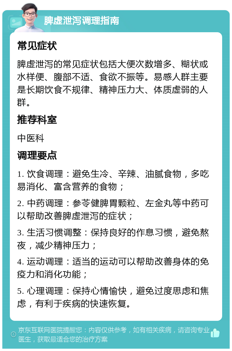 脾虚泄泻调理指南 常见症状 脾虚泄泻的常见症状包括大便次数增多、糊状或水样便、腹部不适、食欲不振等。易感人群主要是长期饮食不规律、精神压力大、体质虚弱的人群。 推荐科室 中医科 调理要点 1. 饮食调理：避免生冷、辛辣、油腻食物，多吃易消化、富含营养的食物； 2. 中药调理：参苓健脾胃颗粒、左金丸等中药可以帮助改善脾虚泄泻的症状； 3. 生活习惯调整：保持良好的作息习惯，避免熬夜，减少精神压力； 4. 运动调理：适当的运动可以帮助改善身体的免疫力和消化功能； 5. 心理调理：保持心情愉快，避免过度思虑和焦虑，有利于疾病的快速恢复。