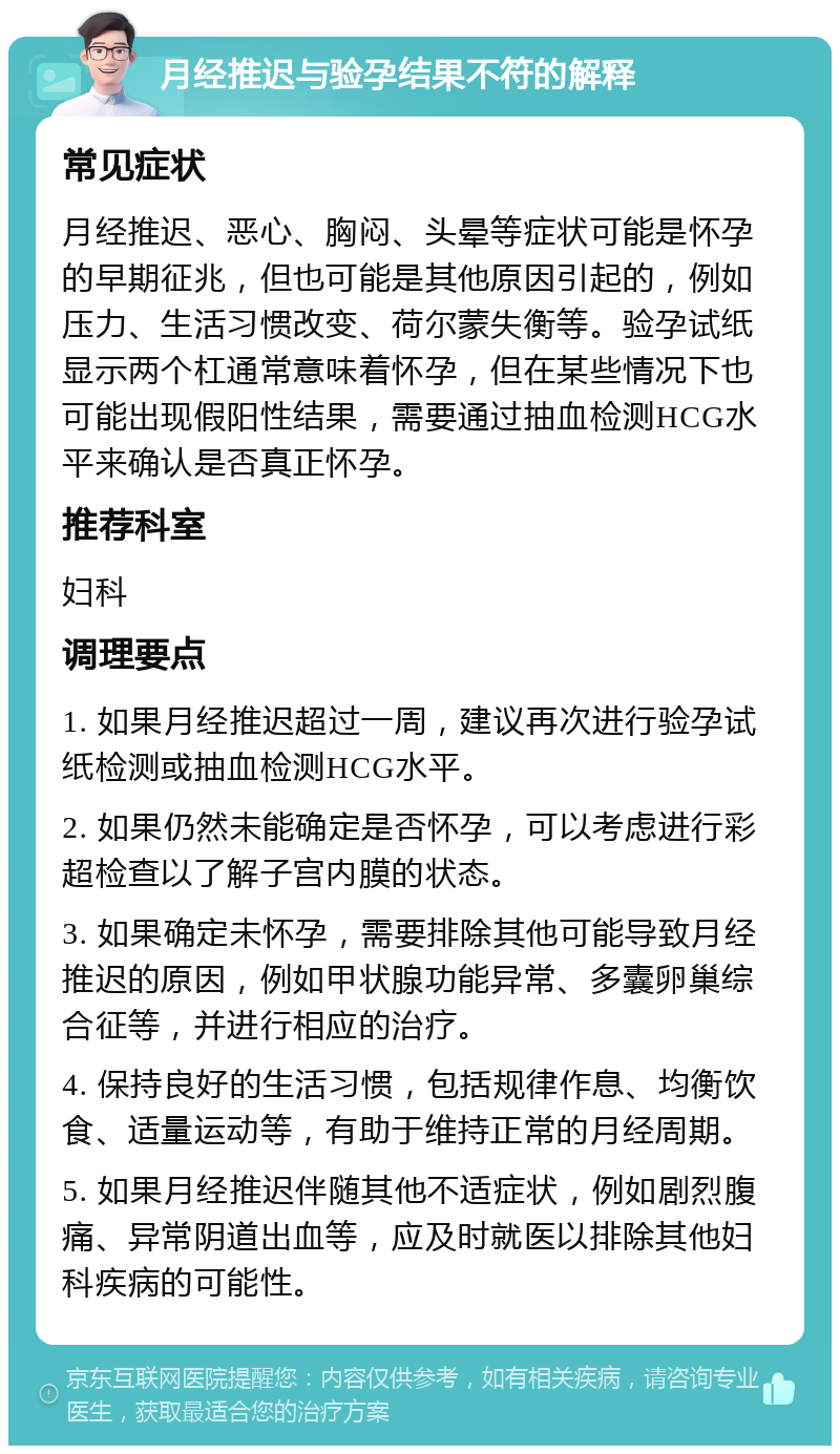 月经推迟与验孕结果不符的解释 常见症状 月经推迟、恶心、胸闷、头晕等症状可能是怀孕的早期征兆，但也可能是其他原因引起的，例如压力、生活习惯改变、荷尔蒙失衡等。验孕试纸显示两个杠通常意味着怀孕，但在某些情况下也可能出现假阳性结果，需要通过抽血检测HCG水平来确认是否真正怀孕。 推荐科室 妇科 调理要点 1. 如果月经推迟超过一周，建议再次进行验孕试纸检测或抽血检测HCG水平。 2. 如果仍然未能确定是否怀孕，可以考虑进行彩超检查以了解子宫内膜的状态。 3. 如果确定未怀孕，需要排除其他可能导致月经推迟的原因，例如甲状腺功能异常、多囊卵巢综合征等，并进行相应的治疗。 4. 保持良好的生活习惯，包括规律作息、均衡饮食、适量运动等，有助于维持正常的月经周期。 5. 如果月经推迟伴随其他不适症状，例如剧烈腹痛、异常阴道出血等，应及时就医以排除其他妇科疾病的可能性。