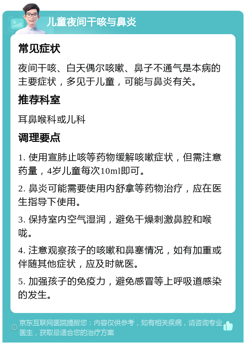 儿童夜间干咳与鼻炎 常见症状 夜间干咳、白天偶尔咳嗽、鼻子不通气是本病的主要症状，多见于儿童，可能与鼻炎有关。 推荐科室 耳鼻喉科或儿科 调理要点 1. 使用宣肺止咳等药物缓解咳嗽症状，但需注意药量，4岁儿童每次10ml即可。 2. 鼻炎可能需要使用内舒拿等药物治疗，应在医生指导下使用。 3. 保持室内空气湿润，避免干燥刺激鼻腔和喉咙。 4. 注意观察孩子的咳嗽和鼻塞情况，如有加重或伴随其他症状，应及时就医。 5. 加强孩子的免疫力，避免感冒等上呼吸道感染的发生。