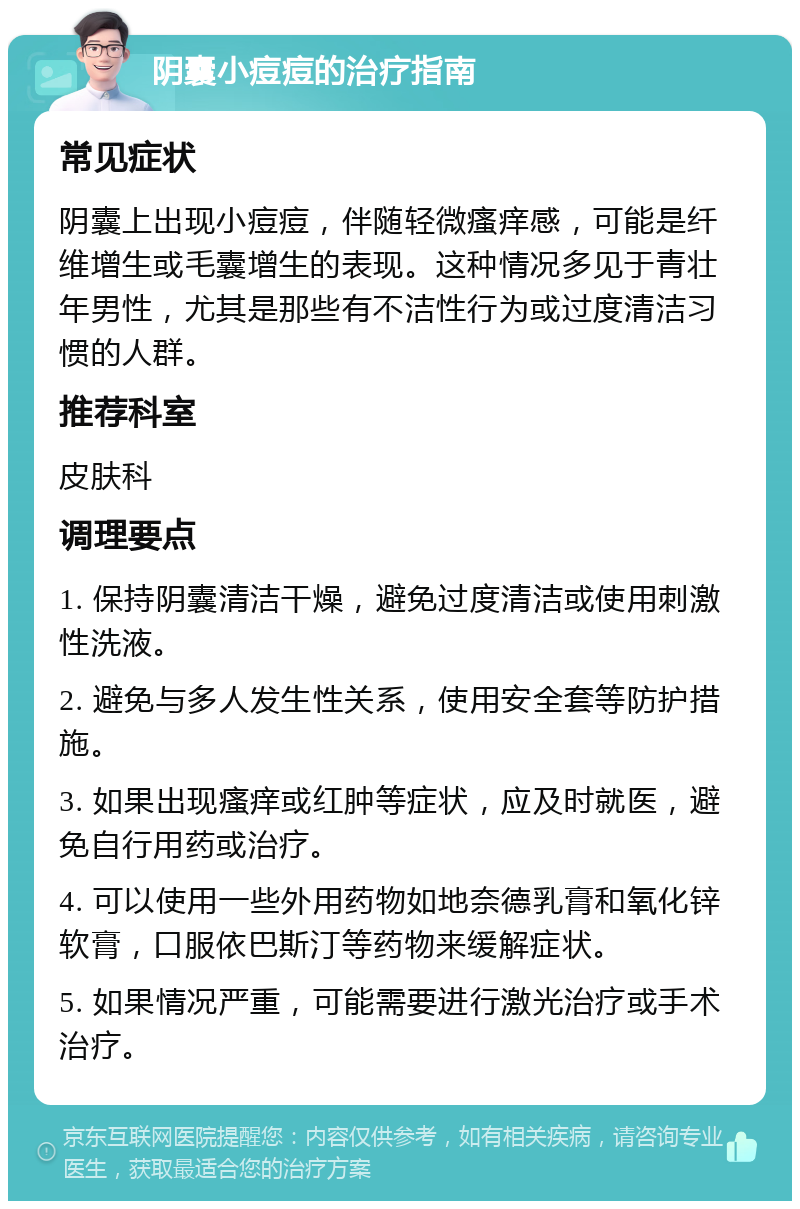 阴囊小痘痘的治疗指南 常见症状 阴囊上出现小痘痘，伴随轻微瘙痒感，可能是纤维增生或毛囊增生的表现。这种情况多见于青壮年男性，尤其是那些有不洁性行为或过度清洁习惯的人群。 推荐科室 皮肤科 调理要点 1. 保持阴囊清洁干燥，避免过度清洁或使用刺激性洗液。 2. 避免与多人发生性关系，使用安全套等防护措施。 3. 如果出现瘙痒或红肿等症状，应及时就医，避免自行用药或治疗。 4. 可以使用一些外用药物如地奈德乳膏和氧化锌软膏，口服依巴斯汀等药物来缓解症状。 5. 如果情况严重，可能需要进行激光治疗或手术治疗。