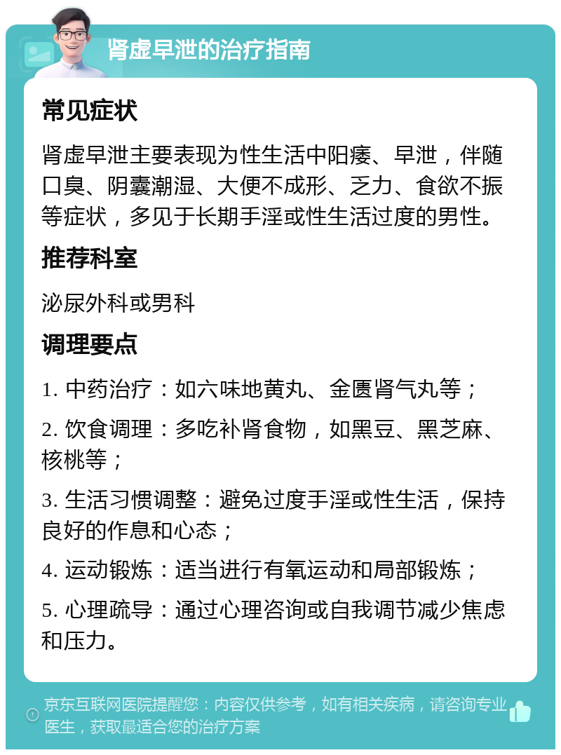 肾虚早泄的治疗指南 常见症状 肾虚早泄主要表现为性生活中阳痿、早泄，伴随口臭、阴囊潮湿、大便不成形、乏力、食欲不振等症状，多见于长期手淫或性生活过度的男性。 推荐科室 泌尿外科或男科 调理要点 1. 中药治疗：如六味地黄丸、金匮肾气丸等； 2. 饮食调理：多吃补肾食物，如黑豆、黑芝麻、核桃等； 3. 生活习惯调整：避免过度手淫或性生活，保持良好的作息和心态； 4. 运动锻炼：适当进行有氧运动和局部锻炼； 5. 心理疏导：通过心理咨询或自我调节减少焦虑和压力。