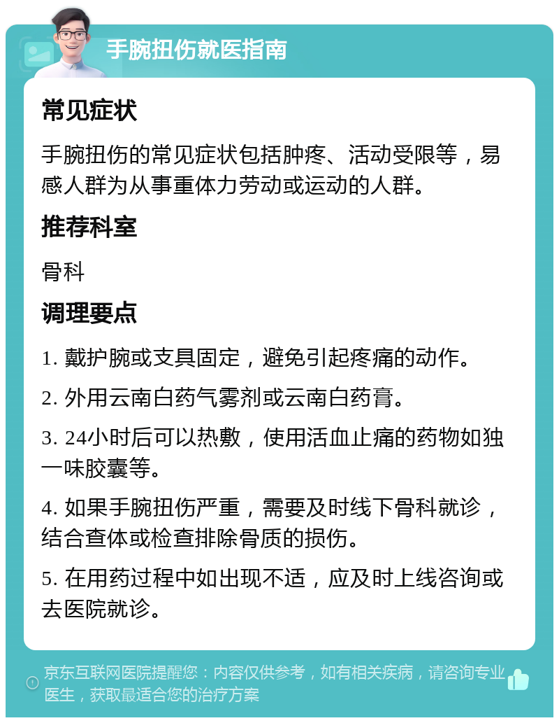 手腕扭伤就医指南 常见症状 手腕扭伤的常见症状包括肿疼、活动受限等，易感人群为从事重体力劳动或运动的人群。 推荐科室 骨科 调理要点 1. 戴护腕或支具固定，避免引起疼痛的动作。 2. 外用云南白药气雾剂或云南白药膏。 3. 24小时后可以热敷，使用活血止痛的药物如独一味胶囊等。 4. 如果手腕扭伤严重，需要及时线下骨科就诊，结合查体或检查排除骨质的损伤。 5. 在用药过程中如出现不适，应及时上线咨询或去医院就诊。