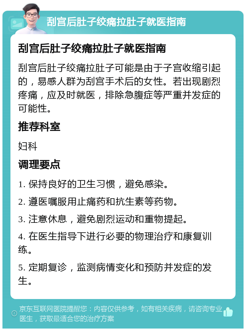 刮宫后肚子绞痛拉肚子就医指南 刮宫后肚子绞痛拉肚子就医指南 刮宫后肚子绞痛拉肚子可能是由于子宫收缩引起的，易感人群为刮宫手术后的女性。若出现剧烈疼痛，应及时就医，排除急腹症等严重并发症的可能性。 推荐科室 妇科 调理要点 1. 保持良好的卫生习惯，避免感染。 2. 遵医嘱服用止痛药和抗生素等药物。 3. 注意休息，避免剧烈运动和重物提起。 4. 在医生指导下进行必要的物理治疗和康复训练。 5. 定期复诊，监测病情变化和预防并发症的发生。