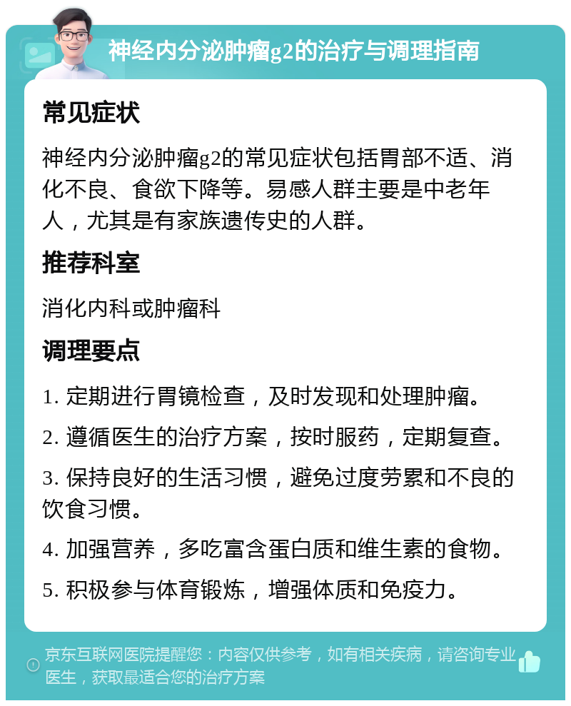 神经内分泌肿瘤g2的治疗与调理指南 常见症状 神经内分泌肿瘤g2的常见症状包括胃部不适、消化不良、食欲下降等。易感人群主要是中老年人，尤其是有家族遗传史的人群。 推荐科室 消化内科或肿瘤科 调理要点 1. 定期进行胃镜检查，及时发现和处理肿瘤。 2. 遵循医生的治疗方案，按时服药，定期复查。 3. 保持良好的生活习惯，避免过度劳累和不良的饮食习惯。 4. 加强营养，多吃富含蛋白质和维生素的食物。 5. 积极参与体育锻炼，增强体质和免疫力。