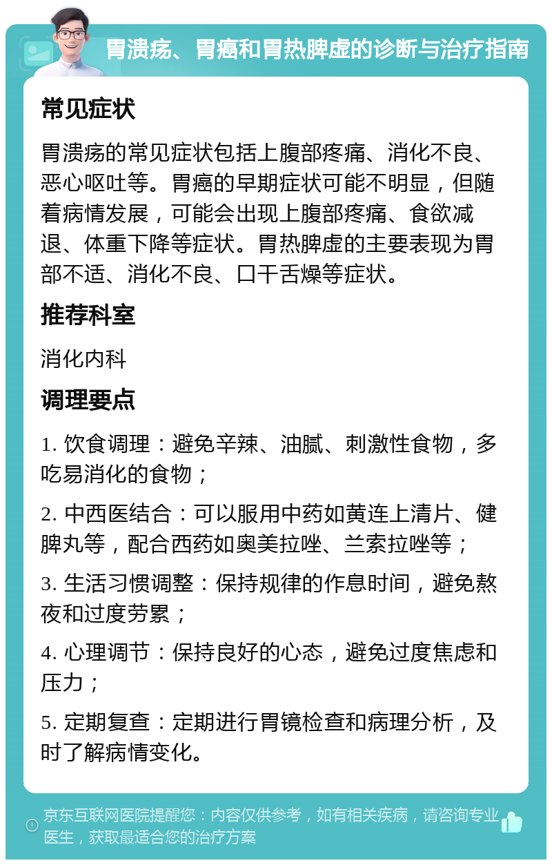 胃溃疡、胃癌和胃热脾虚的诊断与治疗指南 常见症状 胃溃疡的常见症状包括上腹部疼痛、消化不良、恶心呕吐等。胃癌的早期症状可能不明显，但随着病情发展，可能会出现上腹部疼痛、食欲减退、体重下降等症状。胃热脾虚的主要表现为胃部不适、消化不良、口干舌燥等症状。 推荐科室 消化内科 调理要点 1. 饮食调理：避免辛辣、油腻、刺激性食物，多吃易消化的食物； 2. 中西医结合：可以服用中药如黄连上清片、健脾丸等，配合西药如奥美拉唑、兰索拉唑等； 3. 生活习惯调整：保持规律的作息时间，避免熬夜和过度劳累； 4. 心理调节：保持良好的心态，避免过度焦虑和压力； 5. 定期复查：定期进行胃镜检查和病理分析，及时了解病情变化。