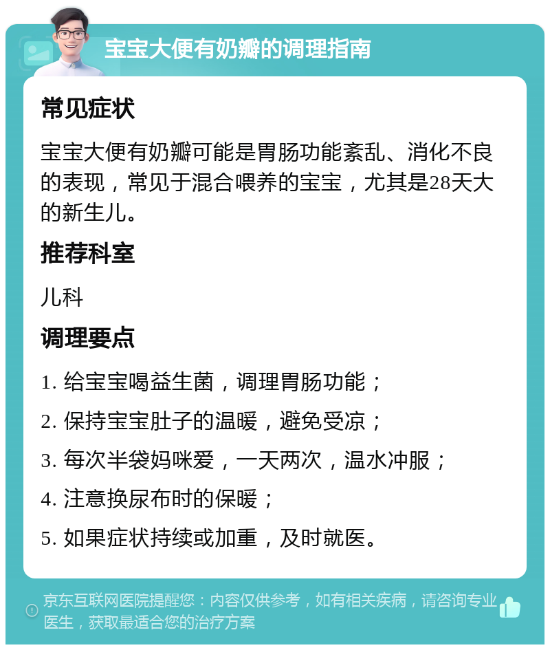 宝宝大便有奶瓣的调理指南 常见症状 宝宝大便有奶瓣可能是胃肠功能紊乱、消化不良的表现，常见于混合喂养的宝宝，尤其是28天大的新生儿。 推荐科室 儿科 调理要点 1. 给宝宝喝益生菌，调理胃肠功能； 2. 保持宝宝肚子的温暖，避免受凉； 3. 每次半袋妈咪爱，一天两次，温水冲服； 4. 注意换尿布时的保暖； 5. 如果症状持续或加重，及时就医。