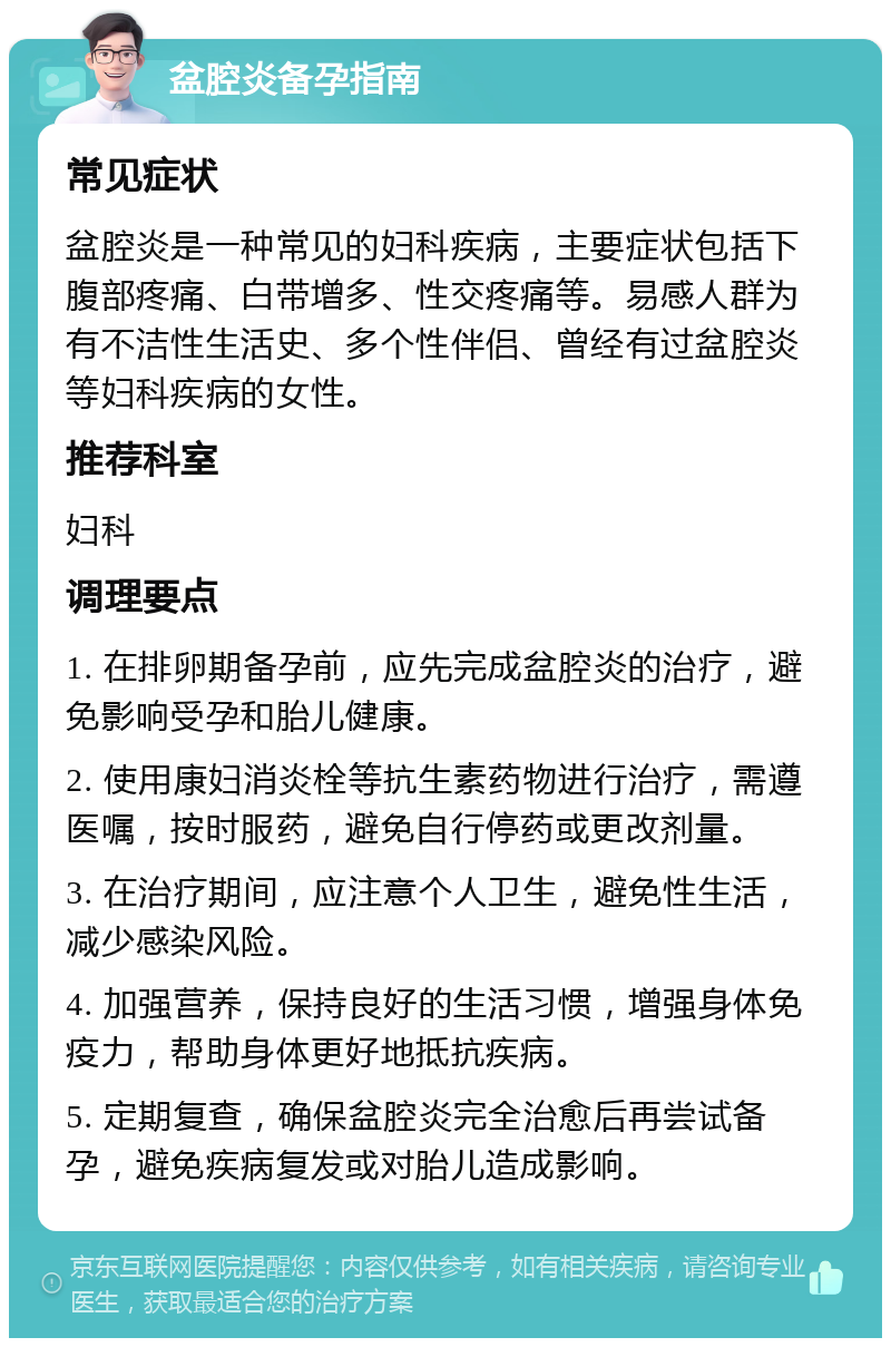 盆腔炎备孕指南 常见症状 盆腔炎是一种常见的妇科疾病，主要症状包括下腹部疼痛、白带增多、性交疼痛等。易感人群为有不洁性生活史、多个性伴侣、曾经有过盆腔炎等妇科疾病的女性。 推荐科室 妇科 调理要点 1. 在排卵期备孕前，应先完成盆腔炎的治疗，避免影响受孕和胎儿健康。 2. 使用康妇消炎栓等抗生素药物进行治疗，需遵医嘱，按时服药，避免自行停药或更改剂量。 3. 在治疗期间，应注意个人卫生，避免性生活，减少感染风险。 4. 加强营养，保持良好的生活习惯，增强身体免疫力，帮助身体更好地抵抗疾病。 5. 定期复查，确保盆腔炎完全治愈后再尝试备孕，避免疾病复发或对胎儿造成影响。