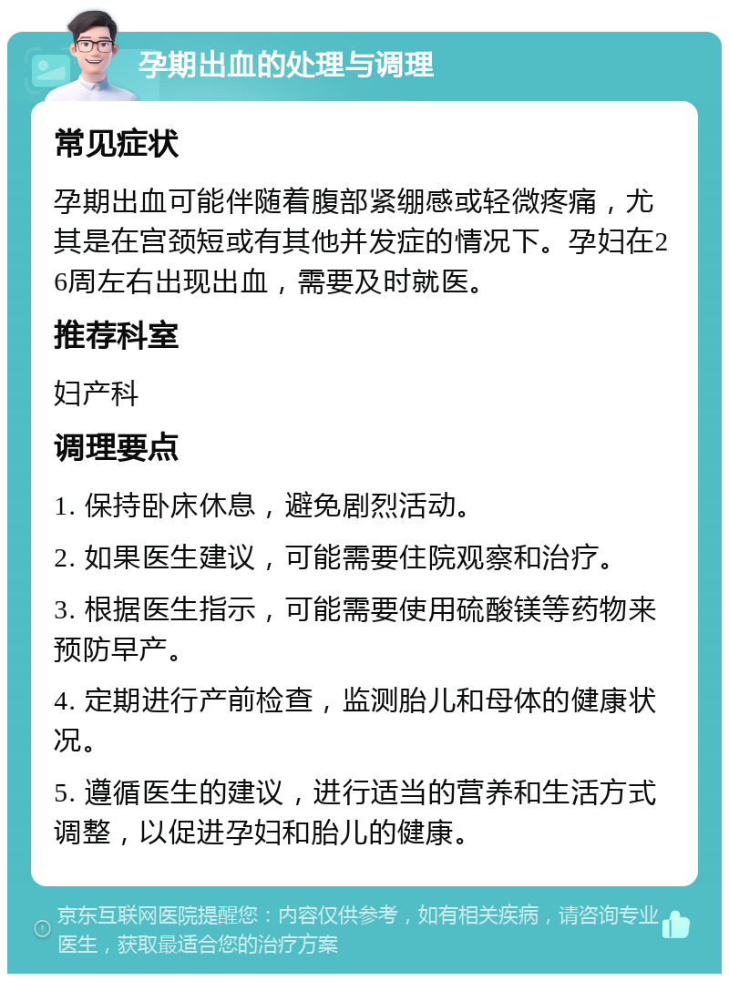 孕期出血的处理与调理 常见症状 孕期出血可能伴随着腹部紧绷感或轻微疼痛，尤其是在宫颈短或有其他并发症的情况下。孕妇在26周左右出现出血，需要及时就医。 推荐科室 妇产科 调理要点 1. 保持卧床休息，避免剧烈活动。 2. 如果医生建议，可能需要住院观察和治疗。 3. 根据医生指示，可能需要使用硫酸镁等药物来预防早产。 4. 定期进行产前检查，监测胎儿和母体的健康状况。 5. 遵循医生的建议，进行适当的营养和生活方式调整，以促进孕妇和胎儿的健康。