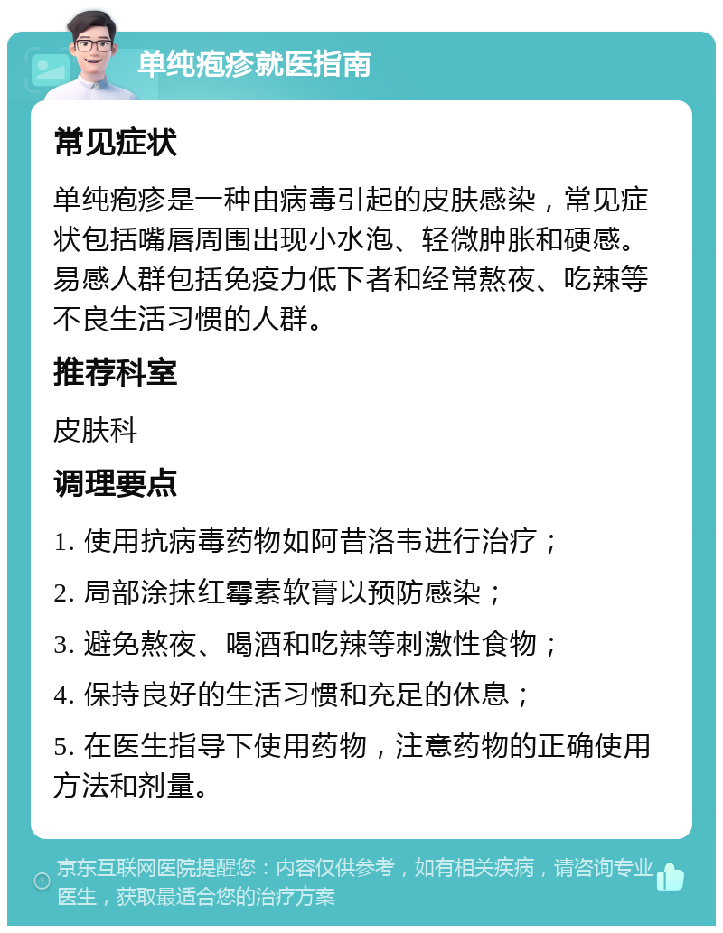 单纯疱疹就医指南 常见症状 单纯疱疹是一种由病毒引起的皮肤感染，常见症状包括嘴唇周围出现小水泡、轻微肿胀和硬感。易感人群包括免疫力低下者和经常熬夜、吃辣等不良生活习惯的人群。 推荐科室 皮肤科 调理要点 1. 使用抗病毒药物如阿昔洛韦进行治疗； 2. 局部涂抹红霉素软膏以预防感染； 3. 避免熬夜、喝酒和吃辣等刺激性食物； 4. 保持良好的生活习惯和充足的休息； 5. 在医生指导下使用药物，注意药物的正确使用方法和剂量。