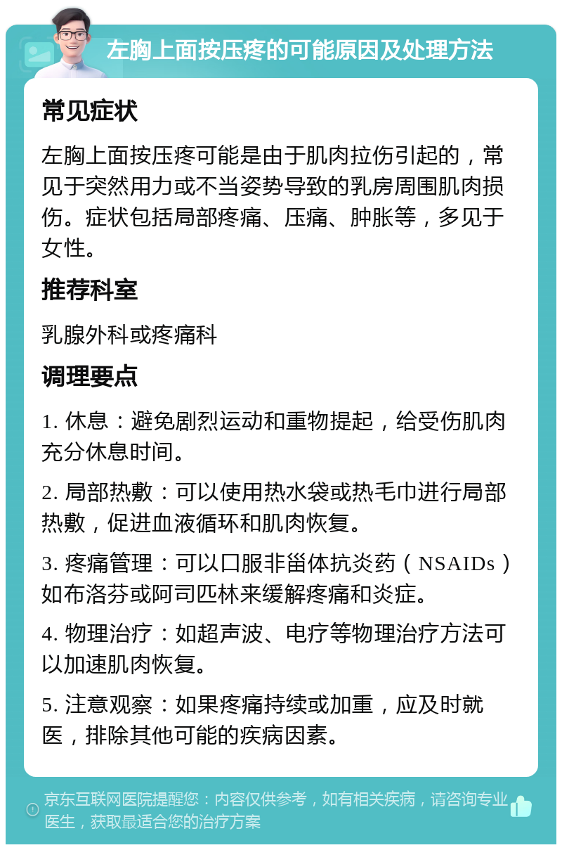 左胸上面按压疼的可能原因及处理方法 常见症状 左胸上面按压疼可能是由于肌肉拉伤引起的，常见于突然用力或不当姿势导致的乳房周围肌肉损伤。症状包括局部疼痛、压痛、肿胀等，多见于女性。 推荐科室 乳腺外科或疼痛科 调理要点 1. 休息：避免剧烈运动和重物提起，给受伤肌肉充分休息时间。 2. 局部热敷：可以使用热水袋或热毛巾进行局部热敷，促进血液循环和肌肉恢复。 3. 疼痛管理：可以口服非甾体抗炎药（NSAIDs）如布洛芬或阿司匹林来缓解疼痛和炎症。 4. 物理治疗：如超声波、电疗等物理治疗方法可以加速肌肉恢复。 5. 注意观察：如果疼痛持续或加重，应及时就医，排除其他可能的疾病因素。