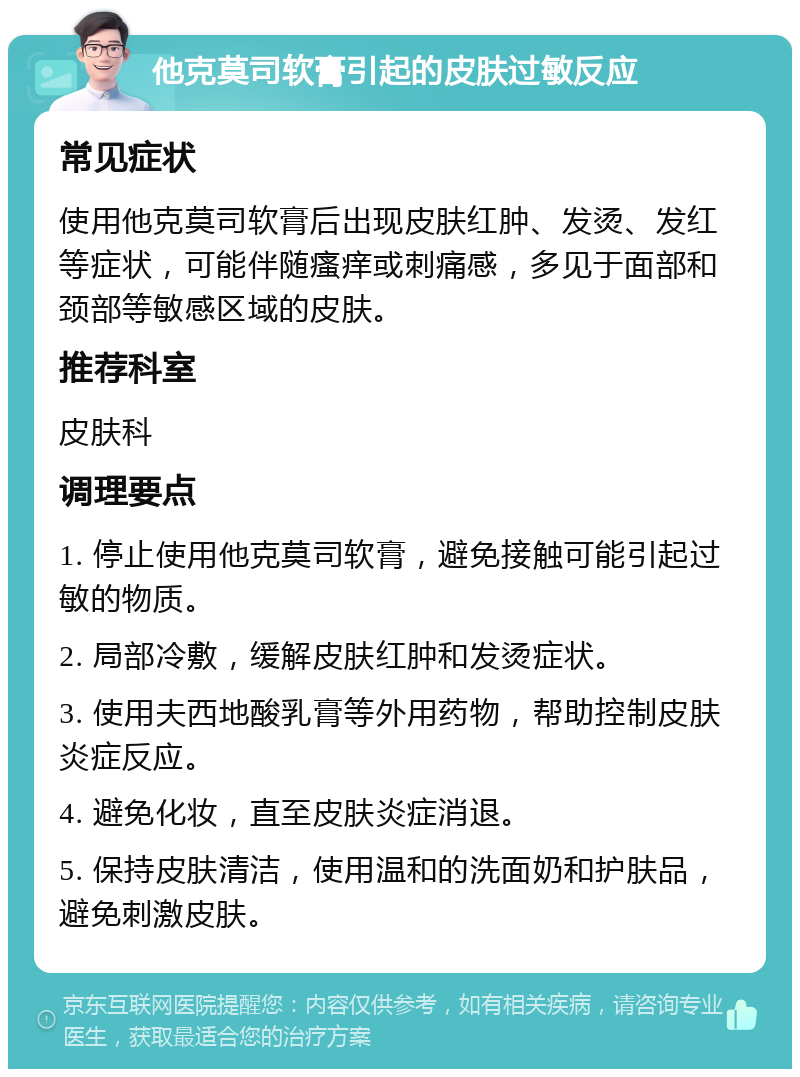 他克莫司软膏引起的皮肤过敏反应 常见症状 使用他克莫司软膏后出现皮肤红肿、发烫、发红等症状，可能伴随瘙痒或刺痛感，多见于面部和颈部等敏感区域的皮肤。 推荐科室 皮肤科 调理要点 1. 停止使用他克莫司软膏，避免接触可能引起过敏的物质。 2. 局部冷敷，缓解皮肤红肿和发烫症状。 3. 使用夫西地酸乳膏等外用药物，帮助控制皮肤炎症反应。 4. 避免化妆，直至皮肤炎症消退。 5. 保持皮肤清洁，使用温和的洗面奶和护肤品，避免刺激皮肤。