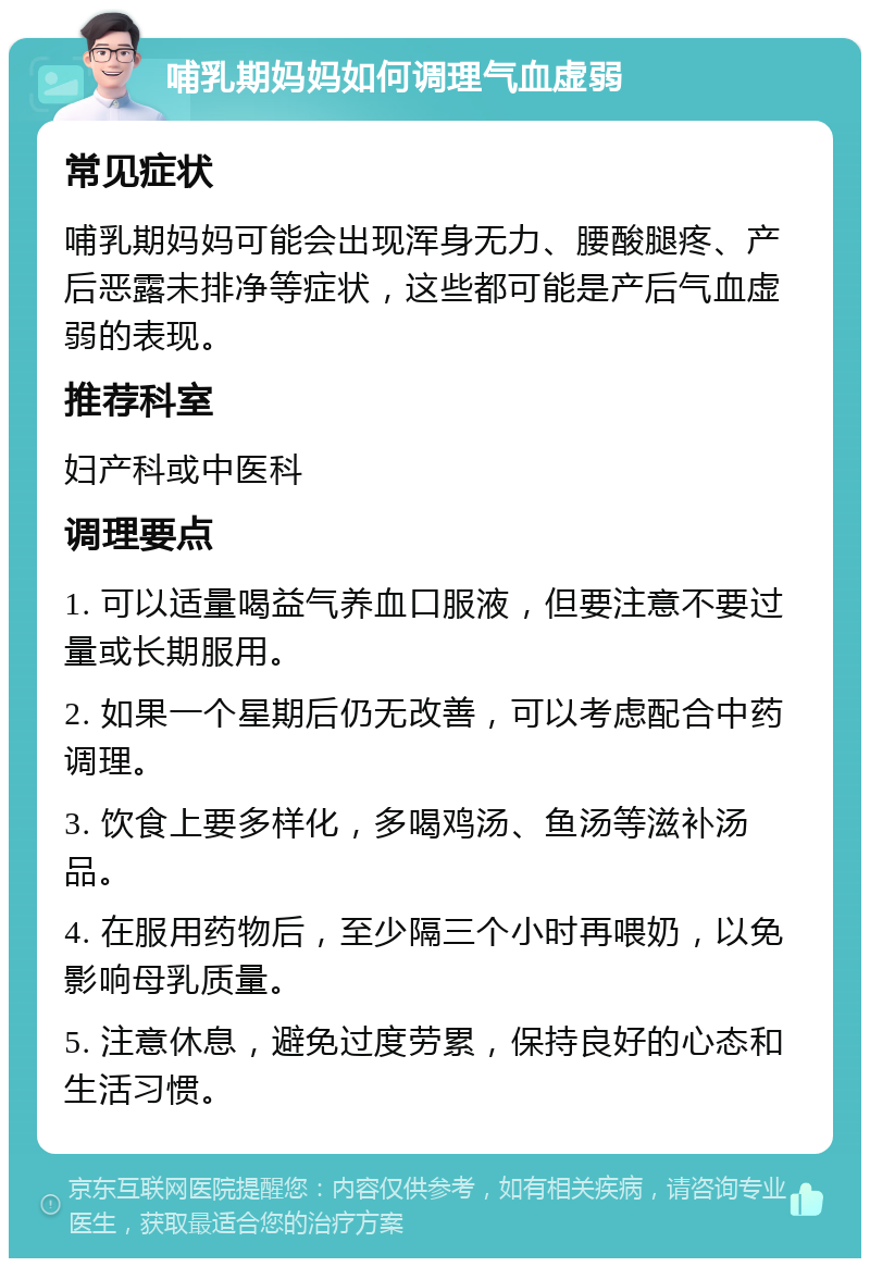 哺乳期妈妈如何调理气血虚弱 常见症状 哺乳期妈妈可能会出现浑身无力、腰酸腿疼、产后恶露未排净等症状，这些都可能是产后气血虚弱的表现。 推荐科室 妇产科或中医科 调理要点 1. 可以适量喝益气养血口服液，但要注意不要过量或长期服用。 2. 如果一个星期后仍无改善，可以考虑配合中药调理。 3. 饮食上要多样化，多喝鸡汤、鱼汤等滋补汤品。 4. 在服用药物后，至少隔三个小时再喂奶，以免影响母乳质量。 5. 注意休息，避免过度劳累，保持良好的心态和生活习惯。