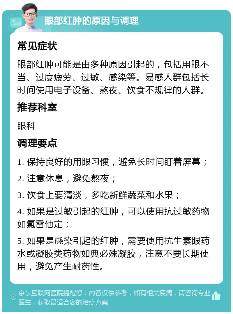 眼部红肿的原因与调理 常见症状 眼部红肿可能是由多种原因引起的，包括用眼不当、过度疲劳、过敏、感染等。易感人群包括长时间使用电子设备、熬夜、饮食不规律的人群。 推荐科室 眼科 调理要点 1. 保持良好的用眼习惯，避免长时间盯着屏幕； 2. 注意休息，避免熬夜； 3. 饮食上要清淡，多吃新鲜蔬菜和水果； 4. 如果是过敏引起的红肿，可以使用抗过敏药物如氯雷他定； 5. 如果是感染引起的红肿，需要使用抗生素眼药水或凝胶类药物如典必殊凝胶，注意不要长期使用，避免产生耐药性。