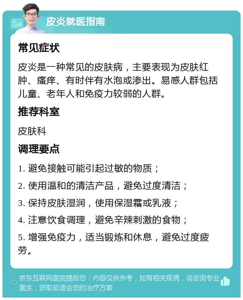 皮炎就医指南 常见症状 皮炎是一种常见的皮肤病，主要表现为皮肤红肿、瘙痒、有时伴有水泡或渗出。易感人群包括儿童、老年人和免疫力较弱的人群。 推荐科室 皮肤科 调理要点 1. 避免接触可能引起过敏的物质； 2. 使用温和的清洁产品，避免过度清洁； 3. 保持皮肤湿润，使用保湿霜或乳液； 4. 注意饮食调理，避免辛辣刺激的食物； 5. 增强免疫力，适当锻炼和休息，避免过度疲劳。