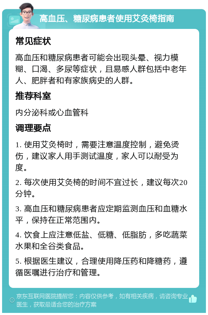 高血压、糖尿病患者使用艾灸椅指南 常见症状 高血压和糖尿病患者可能会出现头晕、视力模糊、口渴、多尿等症状，且易感人群包括中老年人、肥胖者和有家族病史的人群。 推荐科室 内分泌科或心血管科 调理要点 1. 使用艾灸椅时，需要注意温度控制，避免烫伤，建议家人用手测试温度，家人可以耐受为度。 2. 每次使用艾灸椅的时间不宜过长，建议每次20分钟。 3. 高血压和糖尿病患者应定期监测血压和血糖水平，保持在正常范围内。 4. 饮食上应注意低盐、低糖、低脂肪，多吃蔬菜水果和全谷类食品。 5. 根据医生建议，合理使用降压药和降糖药，遵循医嘱进行治疗和管理。