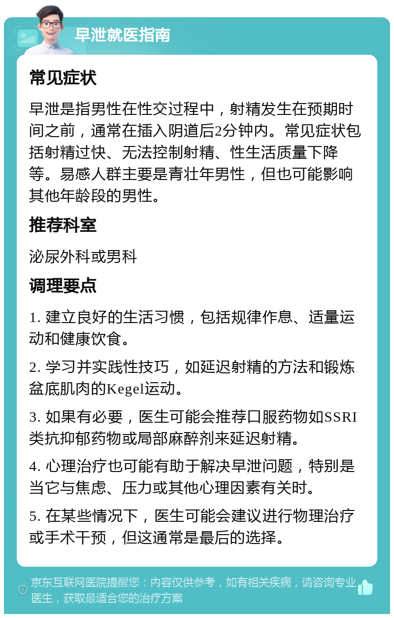 早泄就医指南 常见症状 早泄是指男性在性交过程中，射精发生在预期时间之前，通常在插入阴道后2分钟内。常见症状包括射精过快、无法控制射精、性生活质量下降等。易感人群主要是青壮年男性，但也可能影响其他年龄段的男性。 推荐科室 泌尿外科或男科 调理要点 1. 建立良好的生活习惯，包括规律作息、适量运动和健康饮食。 2. 学习并实践性技巧，如延迟射精的方法和锻炼盆底肌肉的Kegel运动。 3. 如果有必要，医生可能会推荐口服药物如SSRI类抗抑郁药物或局部麻醉剂来延迟射精。 4. 心理治疗也可能有助于解决早泄问题，特别是当它与焦虑、压力或其他心理因素有关时。 5. 在某些情况下，医生可能会建议进行物理治疗或手术干预，但这通常是最后的选择。