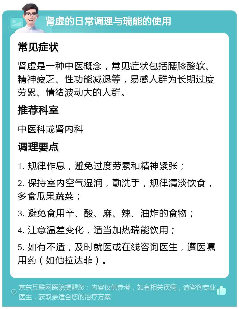 肾虚的日常调理与瑞能的使用 常见症状 肾虚是一种中医概念，常见症状包括腰膝酸软、精神疲乏、性功能减退等，易感人群为长期过度劳累、情绪波动大的人群。 推荐科室 中医科或肾内科 调理要点 1. 规律作息，避免过度劳累和精神紧张； 2. 保持室内空气湿润，勤洗手，规律清淡饮食，多食瓜果蔬菜； 3. 避免食用辛、酸、麻、辣、油炸的食物； 4. 注意温差变化，适当加热瑞能饮用； 5. 如有不适，及时就医或在线咨询医生，遵医嘱用药（如他拉达菲）。