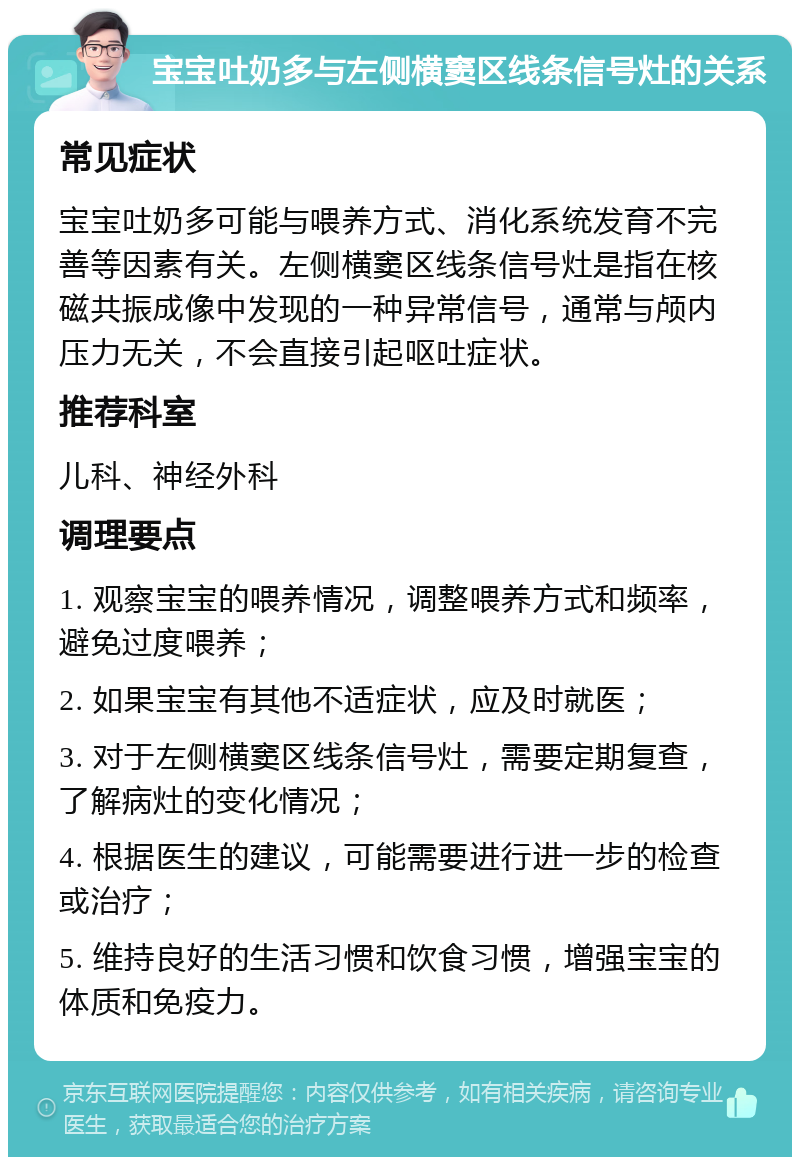 宝宝吐奶多与左侧横窦区线条信号灶的关系 常见症状 宝宝吐奶多可能与喂养方式、消化系统发育不完善等因素有关。左侧横窦区线条信号灶是指在核磁共振成像中发现的一种异常信号，通常与颅内压力无关，不会直接引起呕吐症状。 推荐科室 儿科、神经外科 调理要点 1. 观察宝宝的喂养情况，调整喂养方式和频率，避免过度喂养； 2. 如果宝宝有其他不适症状，应及时就医； 3. 对于左侧横窦区线条信号灶，需要定期复查，了解病灶的变化情况； 4. 根据医生的建议，可能需要进行进一步的检查或治疗； 5. 维持良好的生活习惯和饮食习惯，增强宝宝的体质和免疫力。