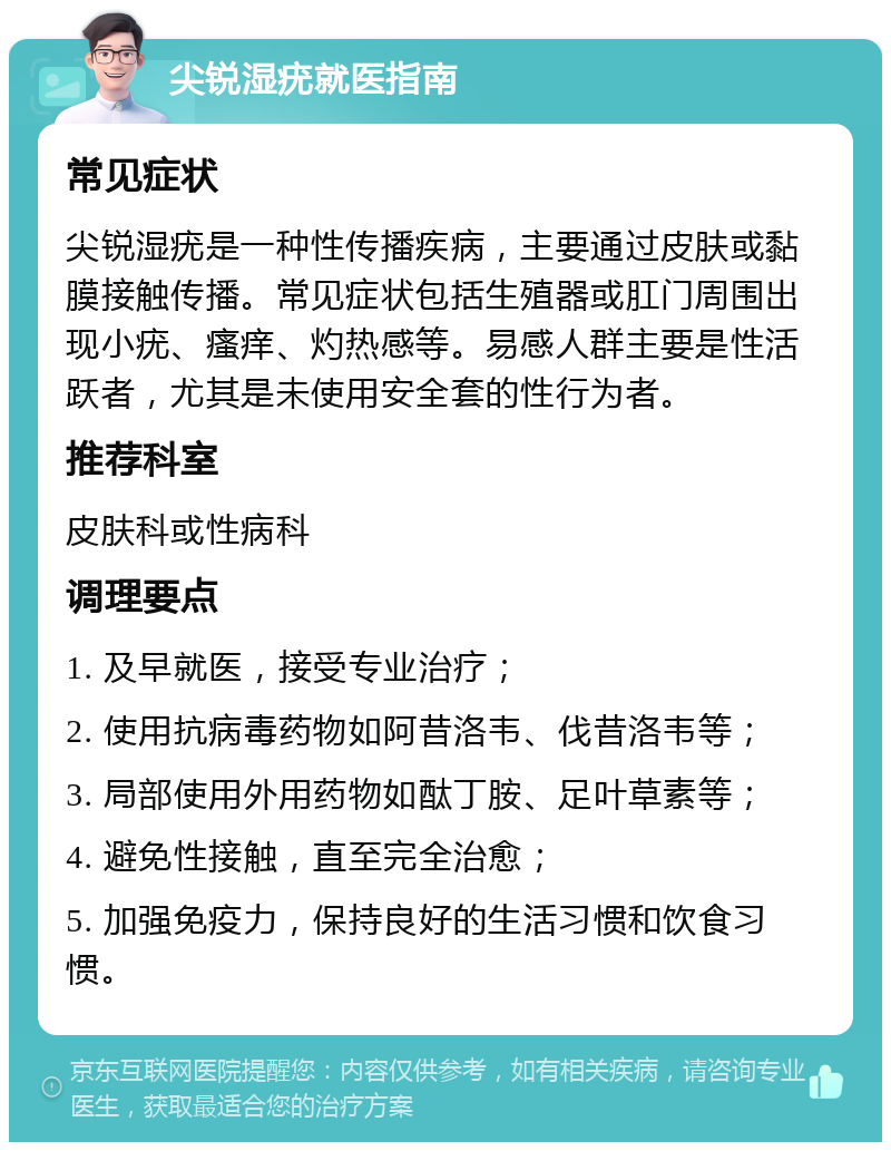 尖锐湿疣就医指南 常见症状 尖锐湿疣是一种性传播疾病，主要通过皮肤或黏膜接触传播。常见症状包括生殖器或肛门周围出现小疣、瘙痒、灼热感等。易感人群主要是性活跃者，尤其是未使用安全套的性行为者。 推荐科室 皮肤科或性病科 调理要点 1. 及早就医，接受专业治疗； 2. 使用抗病毒药物如阿昔洛韦、伐昔洛韦等； 3. 局部使用外用药物如酞丁胺、足叶草素等； 4. 避免性接触，直至完全治愈； 5. 加强免疫力，保持良好的生活习惯和饮食习惯。