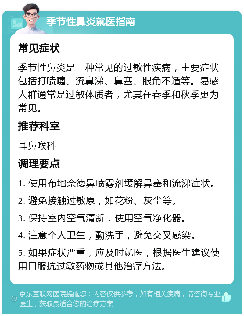 季节性鼻炎就医指南 常见症状 季节性鼻炎是一种常见的过敏性疾病，主要症状包括打喷嚏、流鼻涕、鼻塞、眼角不适等。易感人群通常是过敏体质者，尤其在春季和秋季更为常见。 推荐科室 耳鼻喉科 调理要点 1. 使用布地奈德鼻喷雾剂缓解鼻塞和流涕症状。 2. 避免接触过敏原，如花粉、灰尘等。 3. 保持室内空气清新，使用空气净化器。 4. 注意个人卫生，勤洗手，避免交叉感染。 5. 如果症状严重，应及时就医，根据医生建议使用口服抗过敏药物或其他治疗方法。