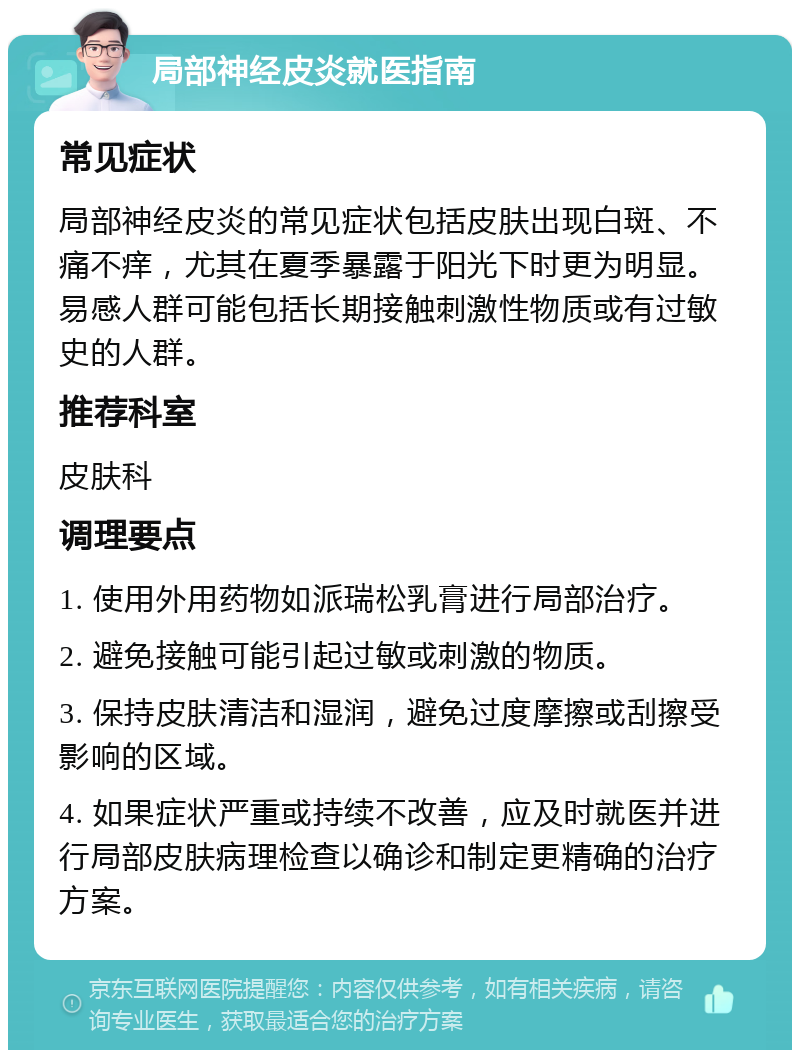 局部神经皮炎就医指南 常见症状 局部神经皮炎的常见症状包括皮肤出现白斑、不痛不痒，尤其在夏季暴露于阳光下时更为明显。易感人群可能包括长期接触刺激性物质或有过敏史的人群。 推荐科室 皮肤科 调理要点 1. 使用外用药物如派瑞松乳膏进行局部治疗。 2. 避免接触可能引起过敏或刺激的物质。 3. 保持皮肤清洁和湿润，避免过度摩擦或刮擦受影响的区域。 4. 如果症状严重或持续不改善，应及时就医并进行局部皮肤病理检查以确诊和制定更精确的治疗方案。