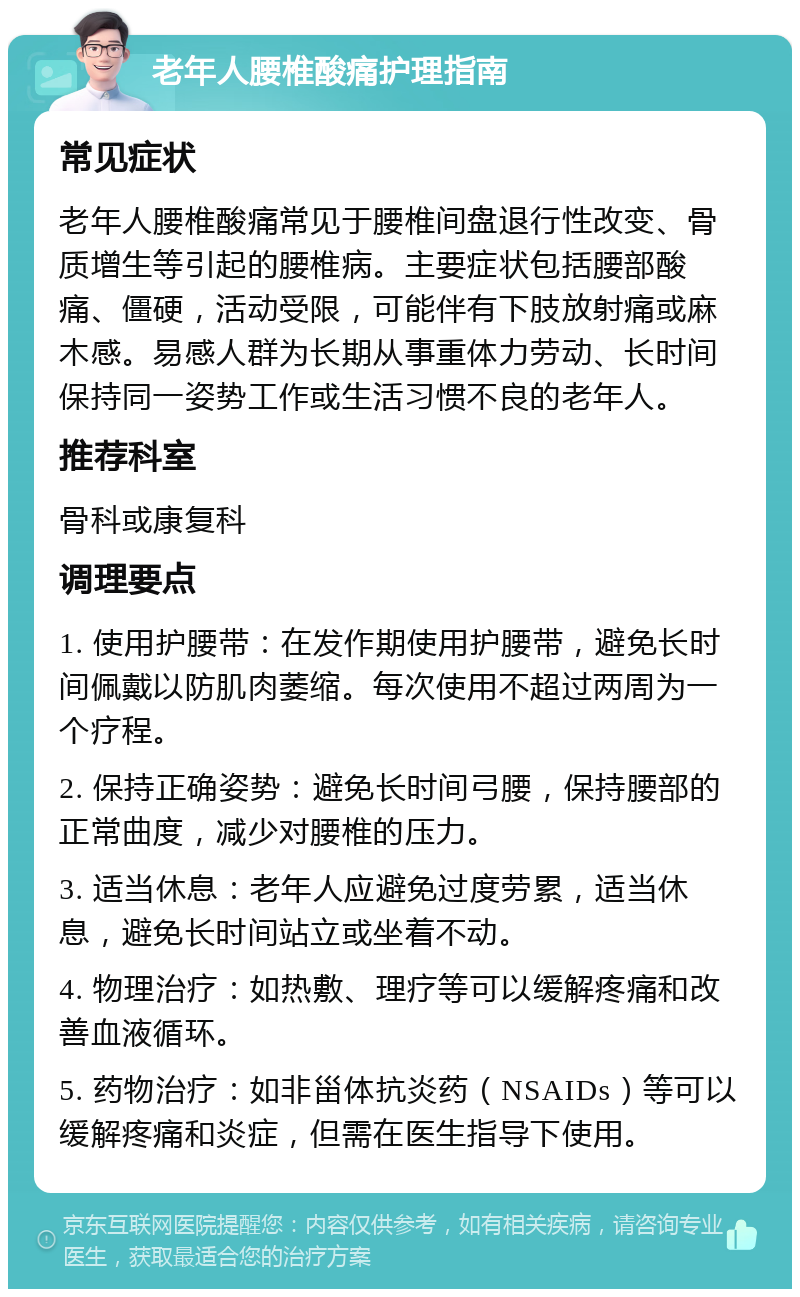 老年人腰椎酸痛护理指南 常见症状 老年人腰椎酸痛常见于腰椎间盘退行性改变、骨质增生等引起的腰椎病。主要症状包括腰部酸痛、僵硬，活动受限，可能伴有下肢放射痛或麻木感。易感人群为长期从事重体力劳动、长时间保持同一姿势工作或生活习惯不良的老年人。 推荐科室 骨科或康复科 调理要点 1. 使用护腰带：在发作期使用护腰带，避免长时间佩戴以防肌肉萎缩。每次使用不超过两周为一个疗程。 2. 保持正确姿势：避免长时间弓腰，保持腰部的正常曲度，减少对腰椎的压力。 3. 适当休息：老年人应避免过度劳累，适当休息，避免长时间站立或坐着不动。 4. 物理治疗：如热敷、理疗等可以缓解疼痛和改善血液循环。 5. 药物治疗：如非甾体抗炎药（NSAIDs）等可以缓解疼痛和炎症，但需在医生指导下使用。