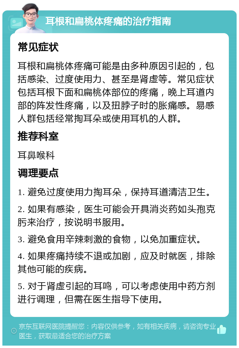 耳根和扁桃体疼痛的治疗指南 常见症状 耳根和扁桃体疼痛可能是由多种原因引起的，包括感染、过度使用力、甚至是肾虚等。常见症状包括耳根下面和扁桃体部位的疼痛，晚上耳道内部的阵发性疼痛，以及扭脖子时的胀痛感。易感人群包括经常掏耳朵或使用耳机的人群。 推荐科室 耳鼻喉科 调理要点 1. 避免过度使用力掏耳朵，保持耳道清洁卫生。 2. 如果有感染，医生可能会开具消炎药如头孢克肟来治疗，按说明书服用。 3. 避免食用辛辣刺激的食物，以免加重症状。 4. 如果疼痛持续不退或加剧，应及时就医，排除其他可能的疾病。 5. 对于肾虚引起的耳鸣，可以考虑使用中药方剂进行调理，但需在医生指导下使用。