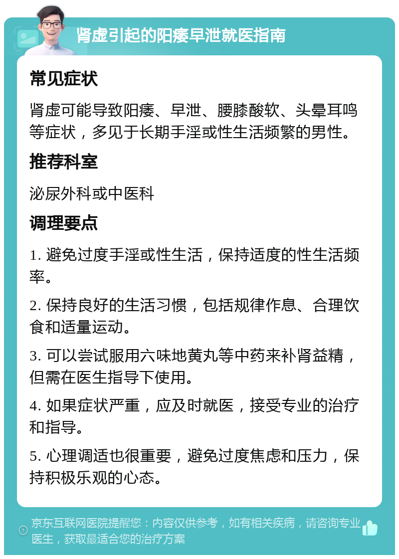 肾虚引起的阳痿早泄就医指南 常见症状 肾虚可能导致阳痿、早泄、腰膝酸软、头晕耳鸣等症状，多见于长期手淫或性生活频繁的男性。 推荐科室 泌尿外科或中医科 调理要点 1. 避免过度手淫或性生活，保持适度的性生活频率。 2. 保持良好的生活习惯，包括规律作息、合理饮食和适量运动。 3. 可以尝试服用六味地黄丸等中药来补肾益精，但需在医生指导下使用。 4. 如果症状严重，应及时就医，接受专业的治疗和指导。 5. 心理调适也很重要，避免过度焦虑和压力，保持积极乐观的心态。