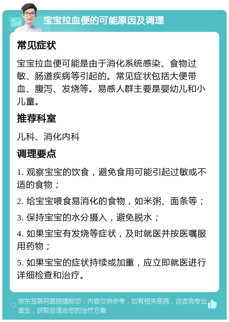 宝宝拉血便的可能原因及调理 常见症状 宝宝拉血便可能是由于消化系统感染、食物过敏、肠道疾病等引起的。常见症状包括大便带血、腹泻、发烧等。易感人群主要是婴幼儿和小儿童。 推荐科室 儿科、消化内科 调理要点 1. 观察宝宝的饮食，避免食用可能引起过敏或不适的食物； 2. 给宝宝喂食易消化的食物，如米粥、面条等； 3. 保持宝宝的水分摄入，避免脱水； 4. 如果宝宝有发烧等症状，及时就医并按医嘱服用药物； 5. 如果宝宝的症状持续或加重，应立即就医进行详细检查和治疗。