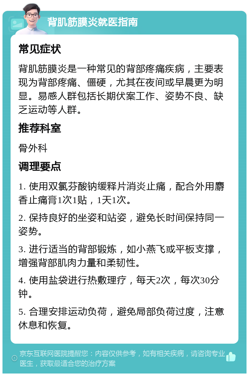 背肌筋膜炎就医指南 常见症状 背肌筋膜炎是一种常见的背部疼痛疾病，主要表现为背部疼痛、僵硬，尤其在夜间或早晨更为明显。易感人群包括长期伏案工作、姿势不良、缺乏运动等人群。 推荐科室 骨外科 调理要点 1. 使用双氯芬酸钠缓释片消炎止痛，配合外用麝香止痛膏1次1贴，1天1次。 2. 保持良好的坐姿和站姿，避免长时间保持同一姿势。 3. 进行适当的背部锻炼，如小燕飞或平板支撑，增强背部肌肉力量和柔韧性。 4. 使用盐袋进行热敷理疗，每天2次，每次30分钟。 5. 合理安排运动负荷，避免局部负荷过度，注意休息和恢复。