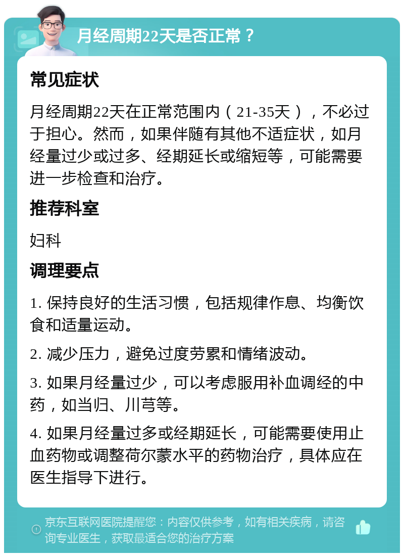 月经周期22天是否正常？ 常见症状 月经周期22天在正常范围内（21-35天），不必过于担心。然而，如果伴随有其他不适症状，如月经量过少或过多、经期延长或缩短等，可能需要进一步检查和治疗。 推荐科室 妇科 调理要点 1. 保持良好的生活习惯，包括规律作息、均衡饮食和适量运动。 2. 减少压力，避免过度劳累和情绪波动。 3. 如果月经量过少，可以考虑服用补血调经的中药，如当归、川芎等。 4. 如果月经量过多或经期延长，可能需要使用止血药物或调整荷尔蒙水平的药物治疗，具体应在医生指导下进行。