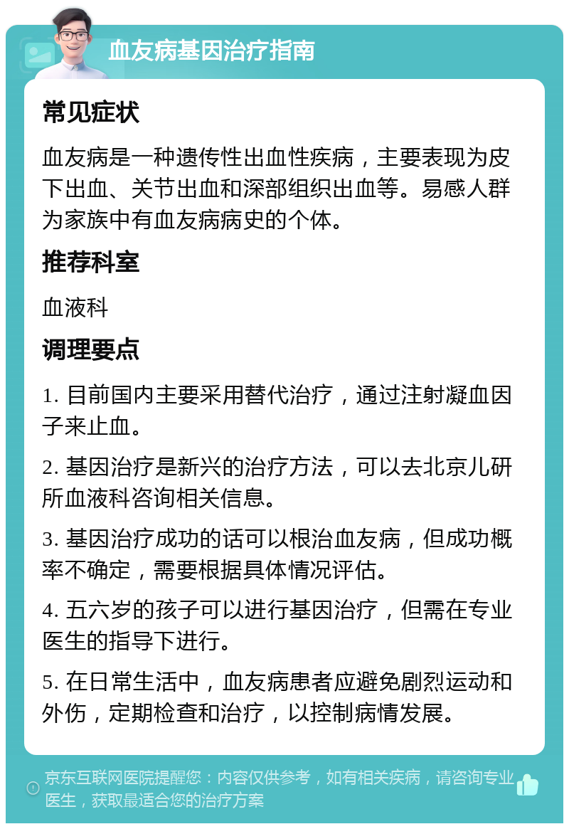 血友病基因治疗指南 常见症状 血友病是一种遗传性出血性疾病，主要表现为皮下出血、关节出血和深部组织出血等。易感人群为家族中有血友病病史的个体。 推荐科室 血液科 调理要点 1. 目前国内主要采用替代治疗，通过注射凝血因子来止血。 2. 基因治疗是新兴的治疗方法，可以去北京儿研所血液科咨询相关信息。 3. 基因治疗成功的话可以根治血友病，但成功概率不确定，需要根据具体情况评估。 4. 五六岁的孩子可以进行基因治疗，但需在专业医生的指导下进行。 5. 在日常生活中，血友病患者应避免剧烈运动和外伤，定期检查和治疗，以控制病情发展。