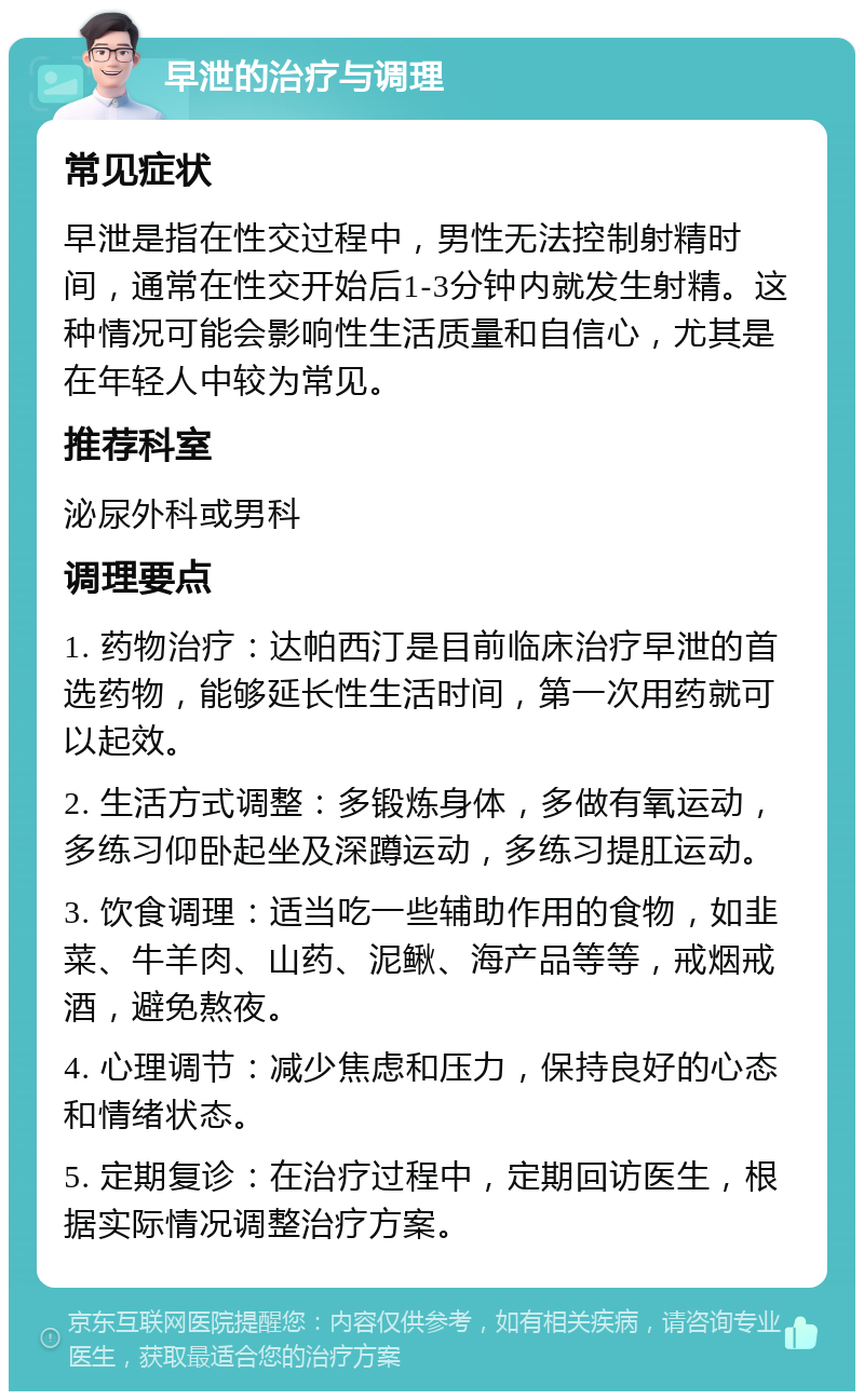 早泄的治疗与调理 常见症状 早泄是指在性交过程中，男性无法控制射精时间，通常在性交开始后1-3分钟内就发生射精。这种情况可能会影响性生活质量和自信心，尤其是在年轻人中较为常见。 推荐科室 泌尿外科或男科 调理要点 1. 药物治疗：达帕西汀是目前临床治疗早泄的首选药物，能够延长性生活时间，第一次用药就可以起效。 2. 生活方式调整：多锻炼身体，多做有氧运动，多练习仰卧起坐及深蹲运动，多练习提肛运动。 3. 饮食调理：适当吃一些辅助作用的食物，如韭菜、牛羊肉、山药、泥鳅、海产品等等，戒烟戒酒，避免熬夜。 4. 心理调节：减少焦虑和压力，保持良好的心态和情绪状态。 5. 定期复诊：在治疗过程中，定期回访医生，根据实际情况调整治疗方案。