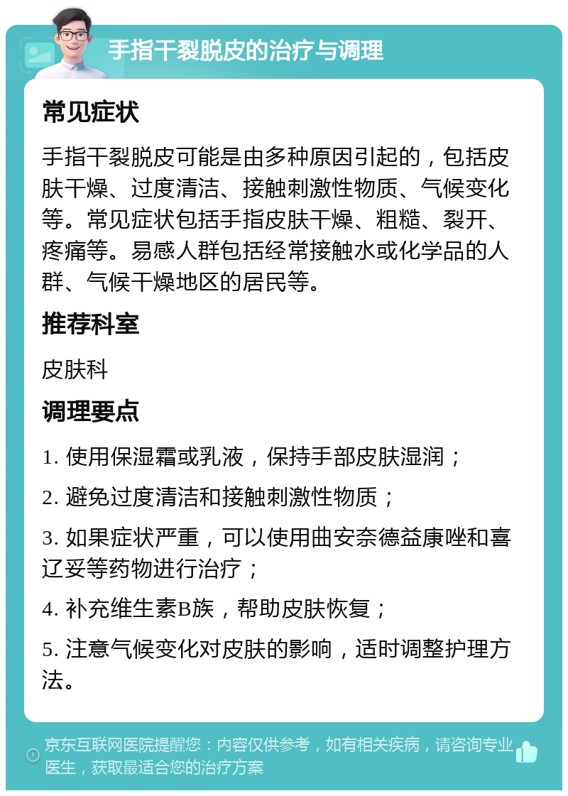 手指干裂脱皮的治疗与调理 常见症状 手指干裂脱皮可能是由多种原因引起的，包括皮肤干燥、过度清洁、接触刺激性物质、气候变化等。常见症状包括手指皮肤干燥、粗糙、裂开、疼痛等。易感人群包括经常接触水或化学品的人群、气候干燥地区的居民等。 推荐科室 皮肤科 调理要点 1. 使用保湿霜或乳液，保持手部皮肤湿润； 2. 避免过度清洁和接触刺激性物质； 3. 如果症状严重，可以使用曲安奈德益康唑和喜辽妥等药物进行治疗； 4. 补充维生素B族，帮助皮肤恢复； 5. 注意气候变化对皮肤的影响，适时调整护理方法。