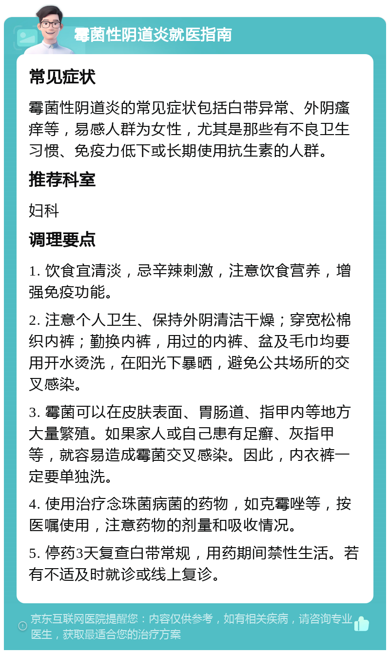 霉菌性阴道炎就医指南 常见症状 霉菌性阴道炎的常见症状包括白带异常、外阴瘙痒等，易感人群为女性，尤其是那些有不良卫生习惯、免疫力低下或长期使用抗生素的人群。 推荐科室 妇科 调理要点 1. 饮食宜清淡，忌辛辣刺激，注意饮食营养，增强免疫功能。 2. 注意个人卫生、保持外阴清洁干燥；穿宽松棉织内裤；勤换内裤，用过的内裤、盆及毛巾均要用开水烫洗，在阳光下暴晒，避免公共场所的交叉感染。 3. 霉菌可以在皮肤表面、胃肠道、指甲内等地方大量繁殖。如果家人或自己患有足癣、灰指甲等，就容易造成霉菌交叉感染。因此，内衣裤一定要单独洗。 4. 使用治疗念珠菌病菌的药物，如克霉唑等，按医嘱使用，注意药物的剂量和吸收情况。 5. 停药3天复查白带常规，用药期间禁性生活。若有不适及时就诊或线上复诊。