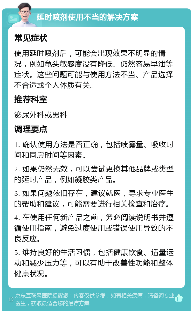 延时喷剂使用不当的解决方案 常见症状 使用延时喷剂后，可能会出现效果不明显的情况，例如龟头敏感度没有降低、仍然容易早泄等症状。这些问题可能与使用方法不当、产品选择不合适或个人体质有关。 推荐科室 泌尿外科或男科 调理要点 1. 确认使用方法是否正确，包括喷雾量、吸收时间和同房时间等因素。 2. 如果仍然无效，可以尝试更换其他品牌或类型的延时产品，例如凝胶类产品。 3. 如果问题依旧存在，建议就医，寻求专业医生的帮助和建议，可能需要进行相关检查和治疗。 4. 在使用任何新产品之前，务必阅读说明书并遵循使用指南，避免过度使用或错误使用导致的不良反应。 5. 维持良好的生活习惯，包括健康饮食、适量运动和减少压力等，可以有助于改善性功能和整体健康状况。