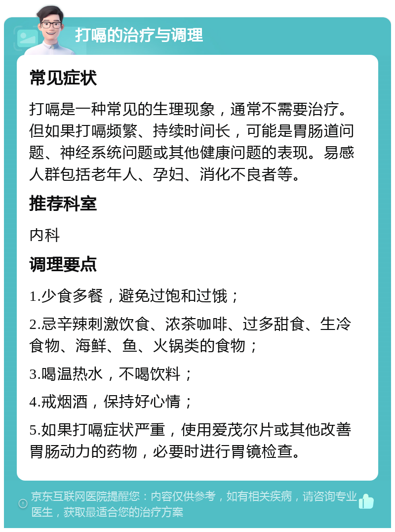 打嗝的治疗与调理 常见症状 打嗝是一种常见的生理现象，通常不需要治疗。但如果打嗝频繁、持续时间长，可能是胃肠道问题、神经系统问题或其他健康问题的表现。易感人群包括老年人、孕妇、消化不良者等。 推荐科室 内科 调理要点 1.少食多餐，避免过饱和过饿； 2.忌辛辣刺激饮食、浓茶咖啡、过多甜食、生冷食物、海鲜、鱼、火锅类的食物； 3.喝温热水，不喝饮料； 4.戒烟酒，保持好心情； 5.如果打嗝症状严重，使用爱茂尔片或其他改善胃肠动力的药物，必要时进行胃镜检查。