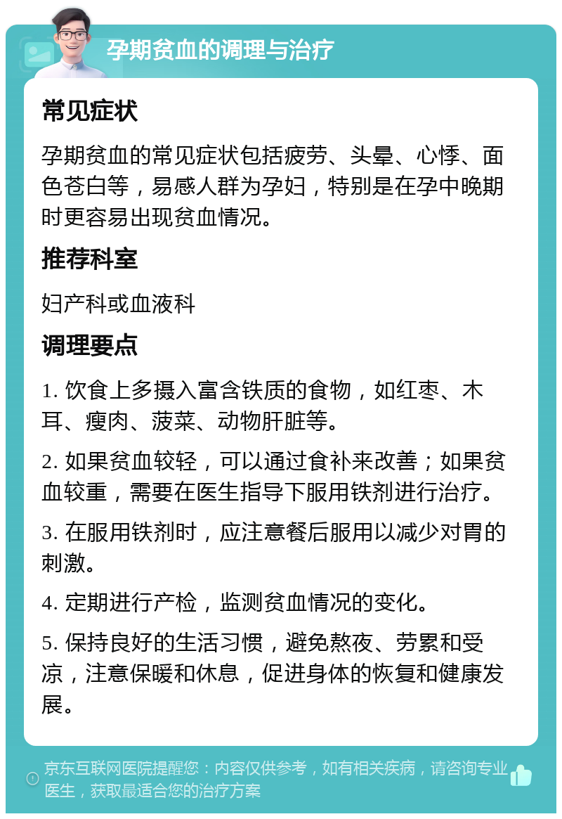 孕期贫血的调理与治疗 常见症状 孕期贫血的常见症状包括疲劳、头晕、心悸、面色苍白等，易感人群为孕妇，特别是在孕中晚期时更容易出现贫血情况。 推荐科室 妇产科或血液科 调理要点 1. 饮食上多摄入富含铁质的食物，如红枣、木耳、瘦肉、菠菜、动物肝脏等。 2. 如果贫血较轻，可以通过食补来改善；如果贫血较重，需要在医生指导下服用铁剂进行治疗。 3. 在服用铁剂时，应注意餐后服用以减少对胃的刺激。 4. 定期进行产检，监测贫血情况的变化。 5. 保持良好的生活习惯，避免熬夜、劳累和受凉，注意保暖和休息，促进身体的恢复和健康发展。