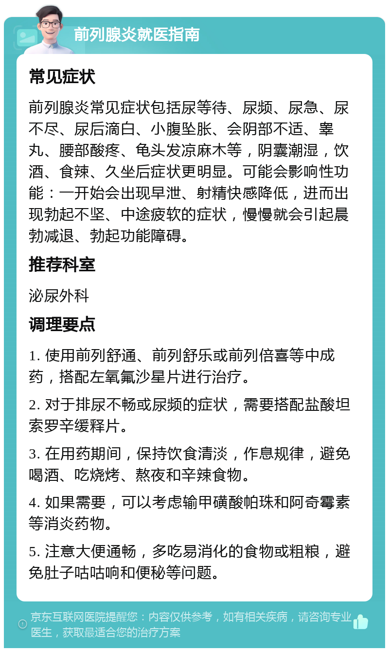 前列腺炎就医指南 常见症状 前列腺炎常见症状包括尿等待、尿频、尿急、尿不尽、尿后滴白、小腹坠胀、会阴部不适、睾丸、腰部酸疼、龟头发凉麻木等，阴囊潮湿，饮酒、食辣、久坐后症状更明显。可能会影响性功能：一开始会出现早泄、射精快感降低，进而出现勃起不坚、中途疲软的症状，慢慢就会引起晨勃减退、勃起功能障碍。 推荐科室 泌尿外科 调理要点 1. 使用前列舒通、前列舒乐或前列倍喜等中成药，搭配左氧氟沙星片进行治疗。 2. 对于排尿不畅或尿频的症状，需要搭配盐酸坦索罗辛缓释片。 3. 在用药期间，保持饮食清淡，作息规律，避免喝酒、吃烧烤、熬夜和辛辣食物。 4. 如果需要，可以考虑输甲磺酸帕珠和阿奇霉素等消炎药物。 5. 注意大便通畅，多吃易消化的食物或粗粮，避免肚子咕咕响和便秘等问题。