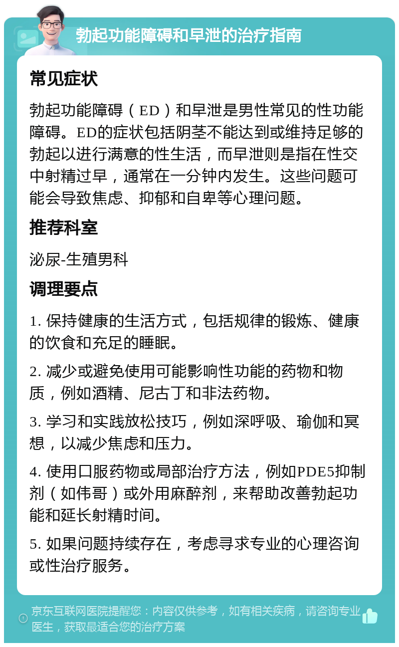 勃起功能障碍和早泄的治疗指南 常见症状 勃起功能障碍（ED）和早泄是男性常见的性功能障碍。ED的症状包括阴茎不能达到或维持足够的勃起以进行满意的性生活，而早泄则是指在性交中射精过早，通常在一分钟内发生。这些问题可能会导致焦虑、抑郁和自卑等心理问题。 推荐科室 泌尿-生殖男科 调理要点 1. 保持健康的生活方式，包括规律的锻炼、健康的饮食和充足的睡眠。 2. 减少或避免使用可能影响性功能的药物和物质，例如酒精、尼古丁和非法药物。 3. 学习和实践放松技巧，例如深呼吸、瑜伽和冥想，以减少焦虑和压力。 4. 使用口服药物或局部治疗方法，例如PDE5抑制剂（如伟哥）或外用麻醉剂，来帮助改善勃起功能和延长射精时间。 5. 如果问题持续存在，考虑寻求专业的心理咨询或性治疗服务。