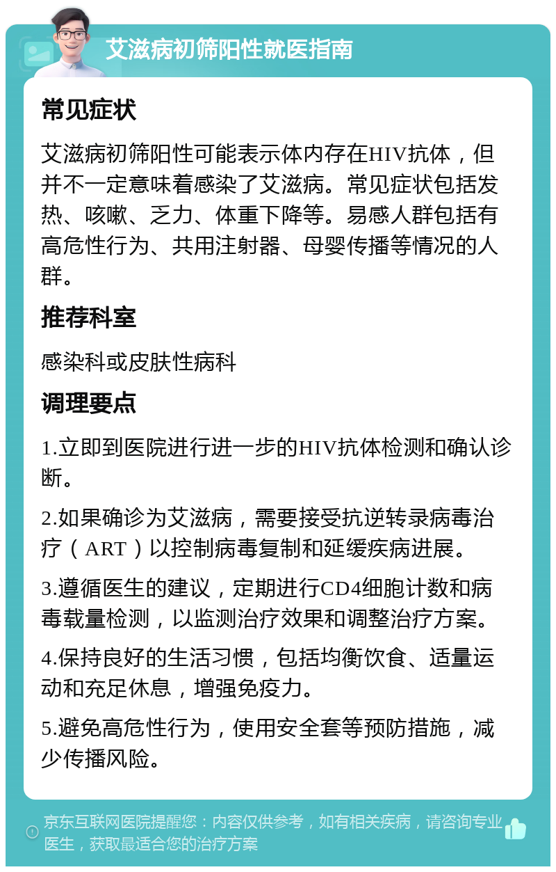 艾滋病初筛阳性就医指南 常见症状 艾滋病初筛阳性可能表示体内存在HIV抗体，但并不一定意味着感染了艾滋病。常见症状包括发热、咳嗽、乏力、体重下降等。易感人群包括有高危性行为、共用注射器、母婴传播等情况的人群。 推荐科室 感染科或皮肤性病科 调理要点 1.立即到医院进行进一步的HIV抗体检测和确认诊断。 2.如果确诊为艾滋病，需要接受抗逆转录病毒治疗（ART）以控制病毒复制和延缓疾病进展。 3.遵循医生的建议，定期进行CD4细胞计数和病毒载量检测，以监测治疗效果和调整治疗方案。 4.保持良好的生活习惯，包括均衡饮食、适量运动和充足休息，增强免疫力。 5.避免高危性行为，使用安全套等预防措施，减少传播风险。