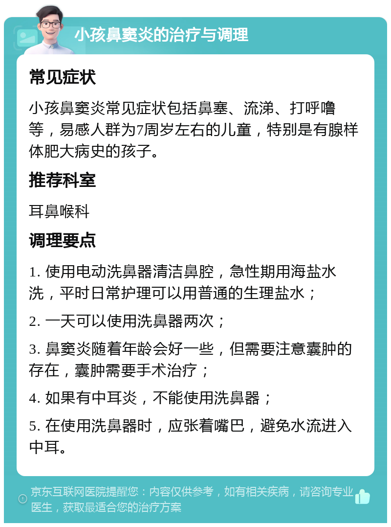 小孩鼻窦炎的治疗与调理 常见症状 小孩鼻窦炎常见症状包括鼻塞、流涕、打呼噜等，易感人群为7周岁左右的儿童，特别是有腺样体肥大病史的孩子。 推荐科室 耳鼻喉科 调理要点 1. 使用电动洗鼻器清洁鼻腔，急性期用海盐水洗，平时日常护理可以用普通的生理盐水； 2. 一天可以使用洗鼻器两次； 3. 鼻窦炎随着年龄会好一些，但需要注意囊肿的存在，囊肿需要手术治疗； 4. 如果有中耳炎，不能使用洗鼻器； 5. 在使用洗鼻器时，应张着嘴巴，避免水流进入中耳。