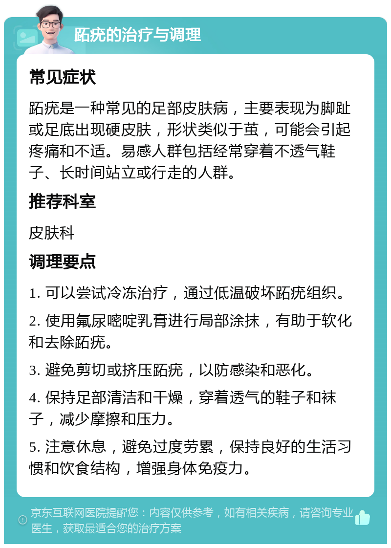 跖疣的治疗与调理 常见症状 跖疣是一种常见的足部皮肤病，主要表现为脚趾或足底出现硬皮肤，形状类似于茧，可能会引起疼痛和不适。易感人群包括经常穿着不透气鞋子、长时间站立或行走的人群。 推荐科室 皮肤科 调理要点 1. 可以尝试冷冻治疗，通过低温破坏跖疣组织。 2. 使用氟尿嘧啶乳膏进行局部涂抹，有助于软化和去除跖疣。 3. 避免剪切或挤压跖疣，以防感染和恶化。 4. 保持足部清洁和干燥，穿着透气的鞋子和袜子，减少摩擦和压力。 5. 注意休息，避免过度劳累，保持良好的生活习惯和饮食结构，增强身体免疫力。